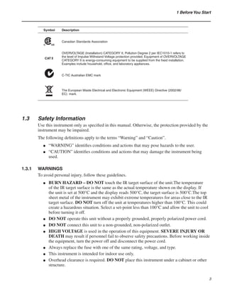 1 Before You Start
Symbol Description
Canadian Standards Association
OVERVOLTAGE (Installation) CATEGORY II, Pollution Degree 2 per IEC1010-1 refers to
the level of Impulse Withstand Voltage protection provided. Equipment of OVERVOLTAGE
CATEGORY II is energy-consuming equipment to be supplied from the fixed installation.
Examples include household, office, and laboratory appliances.
C-TIC Australian EMC mark
The European Waste Electrical and Electronic Equipment (WEEE) Directive (2002/96/
EC) mark.
1.3	 Safety Information
Use this instrument only as specified in this manual. Otherwise, the protection provided by the
instrument may be impaired.
The following definitions apply to the terms “Warning” and “Caution”.
“WARNING” identifies conditions and actions that may pose hazards to the user.
“CAUTION” identifies conditions and actions that may damage the instrument being
used.
1.3.1	 WARNINGS
To avoid personal injury, follow these guidelines.
BURN HAZARD – DO NOT touch the IR target surface of the unit.The temperature
of the IR target surface is the same as the actual temperature shown on the display. If
the unit is set at 500°C and the display reads 500°C, the target surface is 500°C.The top
sheet metal of the instrument may exhibit extreme temperatures for areas close to the IR
target surface. DO NOT turn off the unit at temperatures higher than 100°C. This could
create a hazardous situation. Select a set-point less than 100°C and allow the unit to cool
before turning it off.
DO NOT operate this unit without a properly grounded, properly polarized power cord.
DO NOT connect this unit to a non-grounded, non-polarized outlet.
HIGH VOLTAGE is used in the operation of this equipment. SEVERE INJURY OR
DEATH may result if personnel fail to observe safety precautions. Before working inside
the equipment, turn the power off and disconnect the power cord.
Always replace the fuse with one of the same rating, voltage, and type.
This instrument is intended for indoor use only.
Overhead clearance is required. DO NOT place this instrument under a cabinet or other
structure.
●
●
●
●
●
●
●
●
●
 