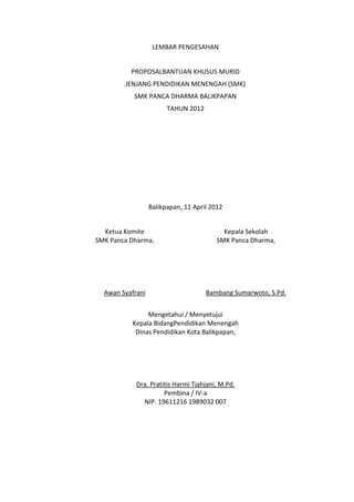 LEMBAR PENGESAHAN
PROPOSALBANTUAN KHUSUS MURID
JENJANG PENDIDIKAN MENENGAH (SMK)
SMK PANCA DHARMA BALIKPAPAN
TAHUN 2012
Balikpapan, 11 April 2012
Ketua Komite
SMK Panca Dharma,
Awan Syafrani
Kepala Sekolah
SMK Panca Dharma,
Bambang Sumarwoto, S.Pd.
Mengetahui / Menyetujui
Kepala BidangPendidikan Menengah
Dinas Pendidikan Kota Balikpapan,
Dra. Pratitis Harmi Tjahjani, M.Pd.
Pembina / IV-a
NIP. 19611216 1989032 007
 