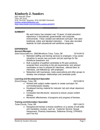 Kimberly Sanders Resume Page 1
Kimberly J. Sanders
2822 West 64th Street
Tulsa, OK 74132
(918) 724-2339 Temporary (918) 402-5859 Permanent
kimberly.sanders300@yahoo.com
https://www.linkedin.com/in/kimberly-sanders-abb2b674
SUMMARY
My work history has included over 15 years’ of adult education
experience in educational, governmental and corporate
environments. I have created and delivered curriculum that used
traditional, online and blended instruction. I have also recruited
students for both educational and workforce programs.
EXPERIENCE
Account Manager
Grant Associates Inc. DBA/Workforce Tulsa, Tulsa, OK 12/14-04/15
 Marketed staffing and training services to employers in key sector
industries to secure new accounts and job openings for the
Workforce Investment Act
 Built a pipeline of qualified candidates to fill open positions,
screened them according to the job requirements and advised
candidates on how to prepare for interviews, referred them to
interviews, and followed-up with employers
 Networked with businesses, trade associations and other groups to
develop new employer relationships and candidate pools.
Learning and Development Specialist
Direct Energy, Tulsa, OK 03/14-06/14
 Worked with subject matter experts to create curriculum for
commodity-based industry
 Developed training material for instructor led and virtual classroom
settings
 Conducted train-the-trainer sessions to ensure proper content
delivery
 Monitored effectiveness of programs and progress of trainees.
Training and Information Specialist
Tulsa County, Tulsa, OK 08/11-04/13
 Designed and trained a diverse workforce on a variety of soft skills
and mandatory courses, such as: Customer Service, Sexual
Harassment, Diversity Awareness, Defensive Driving, CPR/AED
and First Aid.
 