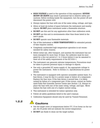 • HIGH VOLTAGE is used in the operation of this equipment. SEVERE
INJURY OR DEATH may result if personnel fail to observe safety pre-
cautions. Before working inside the equipment, turn the power off and
disconnect the power cord.
• Always replace the fuse with one of the same rating, voltage, and type.
• Allow at least six inches of space between the instrument and nearby
objects. DO NOT place instrument under a flammable structure.
• DO NOT use this unit for any application other than calibration work.
• DO NOT use this unit in environments other than those listed in the
user’s guide.
• DO NOT operate near flammable materials.
• Use of this instrument at HIGH TEMPERATURES for extended periods
of time requires caution.
• Completely unattended high temperature operation is not recom-
mended for safety reasons.
• Before initial use, after transport, and anytime the instrument has not
been energized for more than 10 days, the calibrator must be ener-
gized for a dry-out period of 1 to 2 hours before it can be assumed to
meet all of the safety requirements of the IEC1010-1.
• The instrument can generate extreme temperatures. Precautions must
be taken to prevent personal injury or damage to objects.
• Use only a grounded AC mains supply of the appropriate voltage to
power the instrument. Refer to Section 3.1, Specifications for power
details.
• The instrument is equipped with operator accessible system fuses. If a
fuse blows, it may be due to a power surge or failure of a component.
Replace the fuse once. If the fuse blows a second time, it is likely
caused by failure of a component part. If this occurs, contact an Autho-
rized Fluke Hart Scientific Service Center (see Section 1.3). Always re-
place the fuse with one of the same rating, voltage, and type. Never
replace the fuse with one of a higher current rating.
• This instrument is intended for indoor operation only.
• Follow all safety guidelines listed in the user’s manual.
• Calibration Equipment should only be used by Trained Personnel.
1.2.2
Cautions
• Use the target cover at temperatures below 5°C. If ice forms on the tar-
get, the IR probe will not indicate the correct temperature.
• DO NOT use fluids to clean out the target surface.
3
1
Before You Start
 