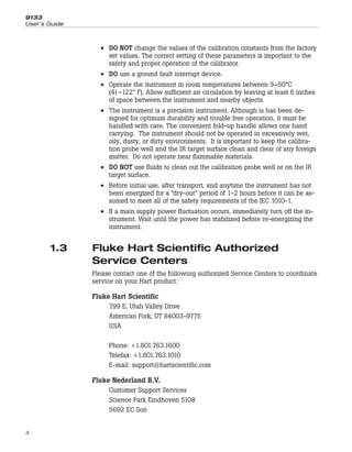 • DO NOT change the values of the calibration constants from the factory
set values. The correct setting of these parameters is important to the
safety and proper operation of the calibrator.
• DO use a ground fault interrupt device.
• Operate the instrument in room temperatures between 5–50°C
(41–122° F). Allow sufficient air circulation by leaving at least 6 inches
of space between the instrument and nearby objects.
• The instrument is a precision instrument. Although is has been de-
signed for optimum durability and trouble free operation, it must be
handled with care. The convenient fold-up handle allows one hand
carrying. The instrument should not be operated in excessively wet,
oily, dusty, or dirty environments. It is important to keep the calibra-
tion probe well and the IR target surface clean and clear of any foreign
matter. Do not operate near flammable materials.
• DO NOT use fluids to clean out the calibration probe well or on the IR
target surface.
• Before initial use, after transport, and anytime the instrument has not
been energized for a “dry-out” period of 1-2 hours before it can be as-
sumed to meet all of the safety requirements of the IEC 1010-1.
• If a main supply power fluctuation occurs, immediately turn off the in-
strument. Wait until the power has stabilized before re-energizing the
instrument.
1.3 Fluke Hart Scientific Authorized
Service Centers
Please contact one of the following authorized Service Centers to coordinate
service on your Hart product:
Fluke Hart Scientific
799 E. Utah Valley Drive
American Fork, UT 84003-9775
USA
Phone: +1.801.763.1600
Telefax: +1.801.763.1010
E-mail: support@hartscientific.com
Fluke Nederland B.V.
Customer Support Services
Science Park Eindhoven 5108
5692 EC Son
9133
User’s Guide
4
 