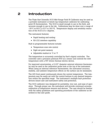 2 Introduction
The Fluke Hart Scientific 9133 Mid-Range Field IR Calibrator may be used as
a portable instrument or bench top temperature calibrator for calibrating
point IR thermometers. The 9133 is small enough to use in the field, and
accurate enough to use in the lab. Calibrations may be done over a range of
-30°C to150°C (-22°F to 302°F). Temperature display and setability resolu-
tion of the 9133 is 0.1 degrees.
The instrument features:
• Rapid heating and cooling
• RS-232 interface capability
Built in programmable features include:
• Temperature scan rate control
• Eight set-point memory
• Adjustable readout in °C or °F
The temperature is accurately controlled by Hart’s digital controller. The
controller uses a precision platinum RTD as a sensor and controls the well
temperature with a FET driven thermal electric device.
For improved uncertainties, a 0.125" diameter external reference thermome-
ter may be used in the calibration probe hole at the top of the instrument.
When using an external reference thermometer, the instrument accuracy,
stability, and ambient temperature effects on the surface can be minimized.
The LED front panel continuously shows the current temperature. The tem-
perature may be easily set with the control buttons to any desired tempera-
ture within the specified range. The instrument’s multiple fault protection
devices insure user and instrument safety and protection.
The 9133 calibrator was designed for portability, low cost, and ease of oper-
ation. Through proper use, the instrument will provide continued accurate
calibration of temperature sensors and devices. The user should be familiar
with the safety guidelines and operating procedures of the calibrator as de-
scribed in this user guide.
7
2
Introduction
 