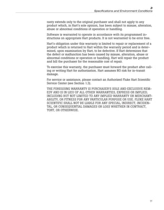 ranty extends only to the original purchaser and shall not apply to any
product which, in Hart’s sole opinion, has been subject to misuse, alteration,
abuse or abnormal conditions of operation or handling.
Software is warranted to operate in accordance with its programmed in-
structions on appropriate Hart products. It is not warranted to be error free.
Hart’s obligation under this warranty is limited to repair or replacement of a
product which is returned to Hart within the warranty period and is deter-
mined, upon examination by Hart, to be defective. If Hart determines that
the defect or malfunction has been caused by misuse, alteration, abuse or
abnormal conditions or operation or handling, Hart will repair the product
and bill the purchaser for the reasonable cost of repair.
To exercise this warranty, the purchaser must forward the product after call-
ing or writing Hart for authorization. Hart assumes NO risk for in-transit
damage.
For service or assistance, please contact an Authorized Fluke Hart Scientific
Service Center (see Section 1.3).
THE FOREGOING WARRANTY IS PURCHASER’S SOLE AND EXCLUSIVE REM-
EDY AND IS IN LIEU OF ALL OTHER WARRANTIES, EXPRESS OR IMPLIED,
INCLUDING BUT NOT LIMITED TO ANY IMPLIED WARRANTY OR MERCHANT-
ABILITY, OR FITNESS FOR ANY PARTICULAR PURPOSE OR USE. FLUKE HART
SCIENTIFIC SHALL NOT BE LIABLE FOR ANY SPECIAL, INDIRECT, INCIDEN-
TAL, OR CONSEQUENTIAL DAMAGES OR LOSS WHETHER IN CONTRACT,
TORT, OR OTHERWISE.
11
3
Specifications and Environment Conditions
 