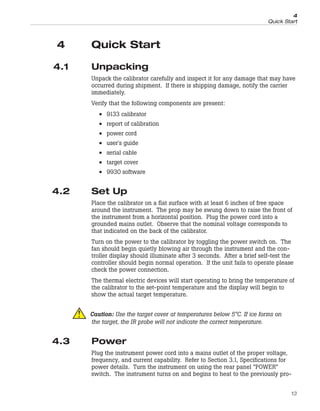 4 Quick Start
4.1 Unpacking
Unpack the calibrator carefully and inspect it for any damage that may have
occurred during shipment. If there is shipping damage, notify the carrier
immediately.
Verify that the following components are present:
• 9133 calibrator
• report of calibration
• power cord
• user's guide
• serial cable
• target cover
• 9930 software
4.2 Set Up
Place the calibrator on a flat surface with at least 6 inches of free space
around the instrument. The prop may be swung down to raise the front of
the instrument from a horizontal position. Plug the power cord into a
grounded mains outlet. Observe that the nominal voltage corresponds to
that indicated on the back of the calibrator.
Turn on the power to the calibrator by toggling the power switch on. The
fan should begin quietly blowing air through the instrument and the con-
troller display should illuminate after 3 seconds. After a brief self-test the
controller should begin normal operation. If the unit fails to operate please
check the power connection.
The thermal electric devices will start operating to bring the temperature of
the calibrator to the set-point temperature and the display will begin to
show the actual target temperature.
Caution: Use the target cover at temperatures below 5°C. If ice forms on
the target, the IR probe will not indicate the correct temperature.
4.3 Power
Plug the instrument power cord into a mains outlet of the proper voltage,
frequency, and current capability. Refer to Section 3.1, Specifications for
power details. Turn the instrument on using the rear panel “POWER”
switch. The instrument turns on and begins to heat to the previously pro-
13
4
Quick Start
 