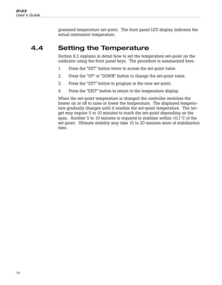grammed temperature set-point. The front panel LED display indicates the
actual instrument temperature.
4.4 Setting the Temperature
Section 8.2 explains in detail how to set the temperature set-point on the
calibrator using the front panel keys. The procedure is summarized here.
1. Press the “SET” button twice to access the set-point value.
2. Press the “UP” or “DOWN” button to change the set-point value.
3. Press the “SET” button to program in the new set-point.
4. Press the “EXIT” button to return to the temperature display.
When the set-point temperature is changed the controller switches the
heater on or off to raise or lower the temperature. The displayed tempera-
ture gradually changes until it reaches the set-point temperature. The tar-
get may require 5 to 10 minutes to reach the set-point depending on the
span. Another 5 to 10 minutes is required to stabilize within ±0.1°C of the
set-point. Ultimate stability may take 15 to 20 minutes more of stabilization
time.
9133
User’s Guide
14
 