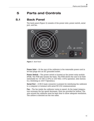 5 Parts and Controls
5.1 Back Panel
The back panel (Figure 2) consists of the power inlet, power switch, serial
port, and fan.
Power Inlet – At the rear of the calibrator is the removable power cord in
let that plugs into an IEC grounded socket.
Power Switch – The power switch is located on the power entry module
(PEM). The PEM also houses the fuses. The PEM allows the unit to be field
switchable for 115 VAC (±10%) or 230 VAC( ±10%) operation. (See Section
6.2, Switching to 230 V Operation.)
Serial Port – A DB-9 male connector is present for interfacing the calibrator
to a computer or terminal with serial RS-232 communications.
Fan – The fan inside the calibrator varies in speed. As the target tempera-
ture increases the fan speed decreases. Slots are provided for airflow. The
area around the calibrator must be kept clear to allow adequate ventilation.
The airflow is directed out the two sides.
15
5
Parts and Controls
RS-232
115V - 3AT 250V
230V - 1.6AT 250V
115 VAC 50/60 Hz 3A
230 VAC 50/60 Hz 1.6A
~
Figure 2 Back Panel
 