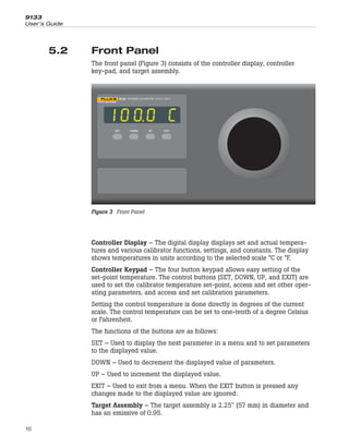 5.2 Front Panel
The front panel (Figure 3) consists of the controller display, controller
key-pad, and target assembly.
Controller Display – The digital display displays set and actual tempera-
tures and various calibrator functions, settings, and constants. The display
shows temperatures in units according to the selected scale °C or °F.
Controller Keypad – The four button keypad allows easy setting of the
set-point temperature. The control buttons (SET, DOWN, UP, and EXIT) are
used to set the calibrator temperature set-point, access and set other oper-
ating parameters, and access and set calibration parameters.
Setting the control temperature is done directly in degrees of the current
scale. The control temperature can be set to one-tenth of a degree Celsius
or Fahrenheit.
The functions of the buttons are as follows:
SET – Used to display the next parameter in a menu and to set parameters
to the displayed value.
DOWN – Used to decrement the displayed value of parameters.
UP – Used to increment the displayed value.
EXIT – Used to exit from a menu. When the EXIT button is pressed any
changes made to the displayed value are ignored.
Target Assembly – The target assembly is 2.25" (57 mm) in diameter and
has an emissive of 0.95.
9133
User’s Guide
16
SET UP
DOWN EXIT
Smoked Display Window
9133 INFRARED CALIBRATOR –35°C to 150°C
SET UP
DOWN EXIT
Figure 3 Front Panel
 