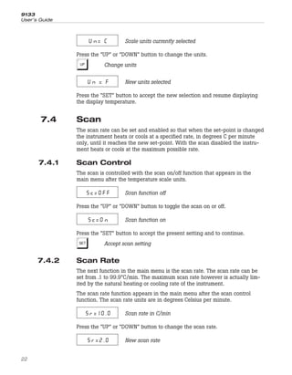 Un= C Scale units currently selected
Press the “UP” or “DOWN” button to change the units.
U Change units
Un = F New units selected
Press the “SET” button to accept the new selection and resume displaying
the display temperature.
7.4 Scan
The scan rate can be set and enabled so that when the set-point is changed
the instrument heats or cools at a specified rate, in degrees C per minute
only, until it reaches the new set-point. With the scan disabled the instru-
ment heats or cools at the maximum possible rate.
7.4.1 Scan Control
The scan is controlled with the scan on/off function that appears in the
main menu after the temperature scale units.
Sc=OFF Scan function off
Press the “UP” or “DOWN” button to toggle the scan on or off.
Sc=On Scan function on
Press the “SET” button to accept the present setting and to continue.
S Accept scan setting
7.4.2 Scan Rate
The next function in the main menu is the scan rate. The scan rate can be
set from .1 to 99.9°C/min. The maximum scan rate however is actually lim-
ited by the natural heating or cooling rate of the instrument.
The scan rate function appears in the main menu after the scan control
function. The scan rate units are in degrees Celsius per minute.
Sr=10.0 Scan rate in C/min
Press the “UP” or “DOWN” button to change the scan rate.
Sr=2.0 New scan rate
9133
User’s Guide
22
 