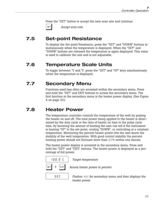 Press the “SET” button to accept the new scan rate and continue.
S Accept scan rate
7.5 Set-point Resistance
To display the Set-point Resistance, press the “SET” and “DOWN” buttons si-
multaneously when the temperature is displayed. When the “SET” and
“DOWN” buttons are released the temperature is again displayed. This value
is used to calibrate the unit and is not adjustable.
7.6 Temperature Scale Units
To toggle between °C and °F, press the “SET” and “UP” keys simultaneously
when the temperature is displayed.
7.7 Secondary Menu
Functions used less often are accessed within the secondary menu. Press
and hold the “SET” and EXIT buttons to access the secondary menu. The
first function in the secondary menu is the heater power display. (See Figure
4 on page 20.)
7.8 Heater Power
The temperature controller controls the temperature of the well by pulsing
the heater on and off. The total power being applied to the heater is deter-
mined by the duty cycle or the ratio of heater on time to the pulse cycle
time. By knowing the amount of heating the user can tell if the instrument
is heating “UP” to the set-point, cooling “DOWN”, or controlling at a constant
temperature. Monitoring the percent heater power lets the user know the
stability of the well temperature. With good control stability the percent
heating power should not fluctuate more than ±1% within one minute.
The heater power display is accessed in the secondary menu. Press and
hold the “SET” and “EXIT: buttons. The heater power is displayed as a per-
centage of full power.
100.0 C Target temperature
S+E Access heater power in percent
SEC Flashes for secondary menu and then displays the
heater power
23
7
Controller Operation
 