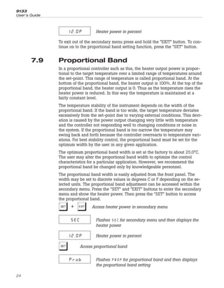 12.0P Heater power in percent
To exit out of the secondary menu press and hold the “EXIT” button. To con-
tinue on to the proportional band setting function, press the “SET” button.
7.9 Proportional Band
In a proportional controller such as this, the heater output power is propor-
tional to the target temperature over a limited range of temperatures around
the set-point. This range of temperature is called proportional band. At the
bottom of the proportional band, the heater output is 100%. At the top of the
proportional band, the heater output is 0. Thus as the temperature rises the
heater power is reduced. In this way the temperature is maintained at a
fairly constant level.
The temperature stability of the instrument depends on the width of the
proportional band. If the band is too wide, the target temperature deviates
excessively from the set-point due to varying external conditions. This devi-
ation is caused by the power output changing very little with temperature
and the controller not responding well to changing conditions or noise in
the system. If the proportional band is too narrow the temperature may
swing back and forth because the controller overreacts to temperature vari-
ations. For best stability control, the proportional band must be set for the
optimum width by the user in any given application.
The optimum proportional band width is set at the factory to about 25.0°C.
The user may alter the proportional band width to optimize the control
characteristics for a particular application. However, we recommend the
proportional band be changed only by knowledgeable personnel.
The proportional band width is easily adjusted from the front panel. The
width may be set to discrete values in degrees C or F depending on the se-
lected units. The proportional band adjustment can be accessed within the
secondary menu. Press the “SET” and “EXIT” buttons to enter the secondary
menu and show the heater power. Then press the “SET” button to access
the proportional band.
S+E Access heater power in secondary menu
SEC Flashes for secondary menu and then displays the
heater power
12.0P Heater power in percent
S Access proportional band
Prob Flashes for proportional band and then displays
the proportional band setting
9133
User’s Guide
24
 