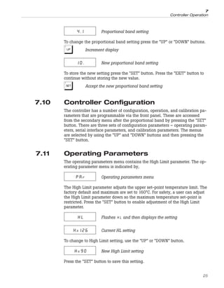 4.1 Proportional band setting
To change the proportional band setting press the “UP” or “DOWN” buttons.
U Increment display
10. New proportional band setting
To store the new setting press the “SET” button. Press the “EXIT” button to
continue without storing the new value.
S Accept the new proportional band setting
7.10 Controller Configuration
The controller has a number of configuration, operation, and calibration pa-
rameters that are programmable via the front panel. These are accessed
from the secondary menu after the proportional band by pressing the “SET”
button. There are three sets of configuration parameters – operating param-
eters, serial interface parameters, and calibration parameters. The menus
are selected by using the “UP” and “DOWN” buttons and then pressing the
“SET” button.
7.11 Operating Parameters
The operating parameters menu contains the High Limit parameter. The op-
erating parameter menu is indicated by,
PAr Operating parameters menu
The High Limit parameter adjusts the upper set-point temperature limit. The
factory default and maximum are set to 160°C. For safety, a user can adjust
the High Limit parameter down so the maximum temperature set-point is
restricted. Press the “SET” button to enable adjustment of the High Limit
parameter.
HL Flashes and then displays the setting
H=126 Current HL setting
To change to High Limit setting, use the “UP” or “DOWN” button.
H=90 New High Limit setting
Press the “SET” button to save this setting.
25
7
Controller Operation
 