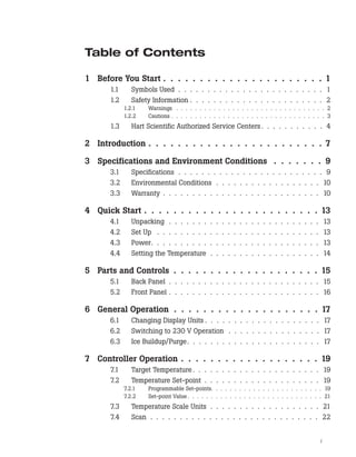 Table of Contents
1 Before You Start . . . . . . . . . . . . . . . . . . . . . . 1
1.1 Symbols Used . . . . . . . . . . . . . . . . . . . . . . . . . 1
1.2 Safety Information . . . . . . . . . . . . . . . . . . . . . . . 2
1.2.1 Warnings . . . . . . . . . . . . . . . . . . . . . . . . . . . . . . . . 2
1.2.2 Cautions . . . . . . . . . . . . . . . . . . . . . . . . . . . . . . . . . 3
1.3 Hart Scientific Authorized Service Centers. . . . . . . . . . . 4
2 Introduction . . . . . . . . . . . . . . . . . . . . . . . . 7
3 Specifications and Environment Conditions . . . . . . . 9
3.1 Specifications . . . . . . . . . . . . . . . . . . . . . . . . . 9
3.2 Environmental Conditions . . . . . . . . . . . . . . . . . . 10
3.3 Warranty . . . . . . . . . . . . . . . . . . . . . . . . . . . 10
4 Quick Start . . . . . . . . . . . . . . . . . . . . . . . . 13
4.1 Unpacking . . . . . . . . . . . . . . . . . . . . . . . . . . 13
4.2 Set Up . . . . . . . . . . . . . . . . . . . . . . . . . . . . 13
4.3 Power. . . . . . . . . . . . . . . . . . . . . . . . . . . . . 13
4.4 Setting the Temperature . . . . . . . . . . . . . . . . . . . 14
5 Parts and Controls . . . . . . . . . . . . . . . . . . . . 15
5.1 Back Panel . . . . . . . . . . . . . . . . . . . . . . . . . . 15
5.2 Front Panel . . . . . . . . . . . . . . . . . . . . . . . . . . 16
6 General Operation . . . . . . . . . . . . . . . . . . . . 17
6.1 Changing Display Units . . . . . . . . . . . . . . . . . . . . 17
6.2 Switching to 230 V Operation . . . . . . . . . . . . . . . . 17
6.3 Ice Buildup/Purge. . . . . . . . . . . . . . . . . . . . . . . 17
7 Controller Operation . . . . . . . . . . . . . . . . . . . 19
7.1 Target Temperature. . . . . . . . . . . . . . . . . . . . . . 19
7.2 Temperature Set-point . . . . . . . . . . . . . . . . . . . . 19
7.2.1 Programmable Set-points. . . . . . . . . . . . . . . . . . . . . . . . 19
7.2.2 Set-point Value . . . . . . . . . . . . . . . . . . . . . . . . . . . . . 21
7.3 Temperature Scale Units . . . . . . . . . . . . . . . . . . . 21
7.4 Scan . . . . . . . . . . . . . . . . . . . . . . . . . . . . . 22
i
 