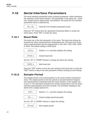 7.12 Serial Interface Parameters
The serial interface parameters menu contains parameters, which determine
the operation of the serial interface. The parameters in the menu are – baud
rate, sample period, duplex mode, and linefeed. The serial RS-232 interface
parameters menu is indicated by,
SEriAL Serial RS-232 interface parameters menu
Press the “UP” button from the operations Parameters Menu to access the
Serial menu. Press “SET” to enter the menu.
7.12.1 Baud Rate
The baud rate is the first parameter in the menu. The baud rate setting de-
termines the serial communications transmission rate. The baud rate of the
serial communications may be programmed to 300, 600, 1200, 2400, 4800,
or 9600. The default setting is 2400 baud.
bAUd Flashes and then displays the setting
2400 b Current baud rate
Use the “UP” or “DOWN” buttons to change the baud rate setting.
4800 b New baud rate
Press the “SET” button to store the new setting as the baud rate or press the
“EXIT” button to skip to the next parameter without storing the new setting.
7.12.2 Sample Period
The sample period is the next parameter in the serial interface parameters
menu. The sample period is the time period in seconds between tempera-
ture measurements transmitted from the serial interface. If the sample rate
is set to 5, the instrument transmits the current measurement over the serial
interface approximately every five seconds. The automatic sampling is dis-
abled with a sample period of 0.
SPEr Flashes and then displays the setting
SP= 1 Current sample period (seconds)
Use the “UP” or “DOWN” buttons to adjust the setting.
SP=60 New sample period
9133
User’s Guide
26
 