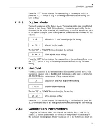 Press the “SET” button to store the new setting as the sample period or
press the “EXIT” button to skip to the next parameter without storing the
new setting.
7.12.3 Duplex Mode
The next parameter is the duplex mode. The duplex mode may be set to full
duplex or half duplex. With full duplex any commands received by the in-
strument via the serial interface are immediately echoed or transmitted back
to the device of origin. With half duplex the commands are executed but not
echoed.
duPL Flashes and then displays the setting
d=FULL Current duplex mode
Use the “UP” or “DOWN” buttons to adjust the setting.
d=HALF New duplex mode setting
Press the “SET” button to store the new setting as the duplex mode or press
the “EXIT” button to skip to the next parameter without storing the new
setting.
7.12.4 Linefeed
The final parameter in the serial interface menu is the linefeed mode. This
parameter enables (on) or disables (off) transmission of a linefeed character
(LF, ASCII 10) after transmission of any carriage-return.
LF Flashes and then displays the setting
LF=On Current linefeed setting
Use the “UP” or “DOWN” buttons to adjust the setting.
LF=OFF New linefeed setting
Press the “SET” button to store the new setting as the linefeed or press the
“EXIT” button to skip to the next parameter without storing the new setting.
7.13 Calibration Parameters
The probe parameters menu contains the parameters, R0, ALPHA, DELTA,
and BETA, which characterize the resistance-temperature relationship of
the platinum control probe. These values are set at the factory and must not
27
7
Controller Operation
 