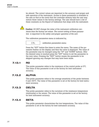 be altered. The correct values are important to the accuracy and proper and
safe operation of the instrument. Access to these parameters is available to
the user so that in the event that the controller memory fails the user may
restore these values to the factory settings. The user should have a list of
these constants on the Report of Calibration that ships with the instrument.
Caution: DO NOT change the value of the instrument calibration con-
stants from the factory set values. The correct setting of these parame-
ters is important to the safety and proper operation of the unit.
The calibration parameters menu is indicated by,
CAL calibration parameters menu
Press the “SET” button five times to enter the menu. The name of the pa-
rameter flashes on the display and then the value is displayed. The value of
the parameter may be changed using the “UP” and “DOWN” buttons. After
the desired value is reached press the “SET” button to set the parameter to
the new value. Pressing the “EXIT” button causes the parameter to be
skipped ignoring any changes that may have been made.
7.13.1 R0
This probe parameter refers to the resistance of the control probe at 0°C.
The value of this parameter is set at the factory for best instrument
accuracy.
7.13.2 ALPHA
This probe parameter refers to the average sensitivity of the probe between
0 and 100°C. The value of this parameter is set at the factory for best instru-
ment accuracy.
7.13.3 DELTA
This probe parameter refers to the curvature of the resistance-temperature
relationship or the sensor. The value of this parameter is set at the factory
for best instrument accuracy.
7.13.4 BETA
This probe parameter characterizes the low temperatures. The value of this
parameter is set at the factory for best instrument accuracy.
9133
User’s Guide
28
 