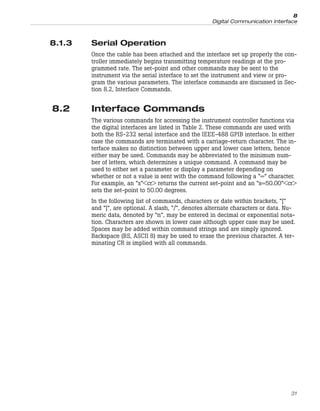 8.1.3 Serial Operation
Once the cable has been attached and the interface set up properly the con-
troller immediately begins transmitting temperature readings at the pro-
grammed rate. The set-point and other commands may be sent to the
instrument via the serial interface to set the instrument and view or pro-
gram the various parameters. The interface commands are discussed in Sec-
tion 8.2, Interface Commands.
8.2 Interface Commands
The various commands for accessing the instrument controller functions via
the digital interfaces are listed in Table 2. These commands are used with
both the RS-232 serial interface and the IEEE-488 GPIB interface. In either
case the commands are terminated with a carriage-return character. The in-
terface makes no distinction between upper and lower case letters, hence
either may be used. Commands may be abbreviated to the minimum num-
ber of letters, which determines a unique command. A command may be
used to either set a parameter or display a parameter depending on
whether or not a value is sent with the command following a “=” character.
For example, an “s”<cr> returns the current set-point and an “s=50.00”<cr>
sets the set-point to 50.00 degrees.
In the following list of commands, characters or date within brackets, “[“
and “]”, are optional. A slash, “/”, denotes alternate characters or data. Nu-
meric data, denoted by “n”, may be entered in decimal or exponential nota-
tion. Characters are shown in lower case although upper case may be used.
Spaces may be added within command strings and are simply ignored.
Backspace (BS, ASCII 8) may be used to erase the previous character. A ter-
minating CR is implied with all commands.
31
8
Digital Communication Interface
 