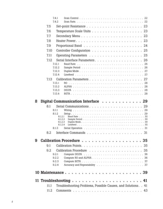 7.4.1 Scan Control . . . . . . . . . . . . . . . . . . . . . . . . . . . . . . 22
7.4.2 Scan Rate. . . . . . . . . . . . . . . . . . . . . . . . . . . . . . . . 22
7.5 Set-point Resistance . . . . . . . . . . . . . . . . . . . . . 23
7.6 Temperature Scale Units . . . . . . . . . . . . . . . . . . . 23
7.7 Secondary Menu . . . . . . . . . . . . . . . . . . . . . . . 23
7.8 Heater Power . . . . . . . . . . . . . . . . . . . . . . . . . 23
7.9 Proportional Band . . . . . . . . . . . . . . . . . . . . . . 24
7.10 Controller Configuration . . . . . . . . . . . . . . . . . . . 25
7.11 Operating Parameters . . . . . . . . . . . . . . . . . . . . 25
7.12 Serial Interface Parameters . . . . . . . . . . . . . . . . . . 26
7.12.1 Baud Rate . . . . . . . . . . . . . . . . . . . . . . . . . . . . . . . 26
7.12.2 Sample Period . . . . . . . . . . . . . . . . . . . . . . . . . . . . . 26
7.12.3 Duplex Mode . . . . . . . . . . . . . . . . . . . . . . . . . . . . . . 27
7.12.4 Linefeed . . . . . . . . . . . . . . . . . . . . . . . . . . . . . . . . 27
7.13 Calibration Parameters . . . . . . . . . . . . . . . . . . . . 27
7.13.1 R0 . . . . . . . . . . . . . . . . . . . . . . . . . . . . . . . . . . . 28
7.13.2 ALPHA . . . . . . . . . . . . . . . . . . . . . . . . . . . . . . . . . 28
7.13.3 DELTA . . . . . . . . . . . . . . . . . . . . . . . . . . . . . . . . . 28
7.13.4 BETA . . . . . . . . . . . . . . . . . . . . . . . . . . . . . . . . . . 28
8 Digital Communication Interface . . . . . . . . . . . . 29
8.1 Serial Communications . . . . . . . . . . . . . . . . . . . . 29
8.1.1 Wiring . . . . . . . . . . . . . . . . . . . . . . . . . . . . . . . . . 29
8.1.2 Setup . . . . . . . . . . . . . . . . . . . . . . . . . . . . . . . . . . 29
8.1.2.1 Baud Rate . . . . . . . . . . . . . . . . . . . . . . . . . . . . . . . . . . . 30
8.1.2.2 Sample Period . . . . . . . . . . . . . . . . . . . . . . . . . . . . . . . . . 30
8.1.2.3 Duplex Mode. . . . . . . . . . . . . . . . . . . . . . . . . . . . . . . . . . 30
8.1.2.4 Linefeed . . . . . . . . . . . . . . . . . . . . . . . . . . . . . . . . . . . . 30
8.1.3 Serial Operation . . . . . . . . . . . . . . . . . . . . . . . . . . . . 31
8.2 Interface Commands . . . . . . . . . . . . . . . . . . . . . 31
9 Calibration Procedure . . . . . . . . . . . . . . . . . . 35
9.1 Calibration Points. . . . . . . . . . . . . . . . . . . . . . . 35
9.2 Calibration Procedure . . . . . . . . . . . . . . . . . . . . 35
9.2.1 Compute DELTA . . . . . . . . . . . . . . . . . . . . . . . . . . . . 36
9.2.2 Compute R0 and ALPHA . . . . . . . . . . . . . . . . . . . . . . . . 36
9.2.3 Compute BETA . . . . . . . . . . . . . . . . . . . . . . . . . . . . . 37
9.2.4 Accuracy and Repeatability . . . . . . . . . . . . . . . . . . . . . . 37
10 Maintenance . . . . . . . . . . . . . . . . . . . . . . . 39
11 Troubleshooting . . . . . . . . . . . . . . . . . . . . . 41
11.1 Troubleshooting Problems, Possible Causes, and Solutions. . 41
11.2 Comments . . . . . . . . . . . . . . . . . . . . . . . . . . 43
ii
 