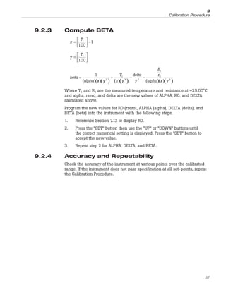 9.2.3 Compute BETA
x
T
=
⎡
⎣
⎢
⎤
⎦
⎥ −
1
100
1
y
T
=
⎡
⎣
⎢
⎤
⎦
⎥
1
100
( )( )( ) ( )( ) ( )( )( )
beta
alpha x y
T
x y
delta
y
R
r
alpha x y
= + − −
1
3
1
3 2
1
0
3
Where T1 and R1 are the measured temperature and resistance at –25.00°C
and alpha, rzero, and delta are the new values of ALPHA, R0, and DELTA
calculated above.
Program the new values for R0 (rzero), ALPHA (alpha), DELTA (delta), and
BETA (beta) into the instrument with the following steps.
1. Reference Section 7.13 to display R0.
2. Press the “SET” button then use the “UP” or “DOWN” buttons until
the correct numerical setting is displayed. Press the “SET” button to
accept the new value.
3. Repeat step 2 for ALPHA, DELTA, and BETA.
9.2.4 Accuracy and Repeatability
Check the accuracy of the instrument at various points over the calibrated
range. If the instrument does not pass specification at all set-points, repeat
the Calibration Procedure.
37
9
Calibration Procedure
 