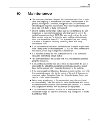 10 Maintenance
• The instrument has been designed with the utmost care. Ease of oper-
ation and simplicity of maintenance have been a central theme in the
product development. Therefore, with proper care the instrument
should require very little maintenance. Avoid operating the instrument
in an oily, wet, dirty, or dusty environment.
• Ice will build up on the target surface over a period of time if the unit
is operated at sub-zero temperatures, allowing water to pool in the
well at temperatures above 0.0°C. The user needs to drain the water
build up after every use. To drain the water build up, set the instru-
ment to a temperature above 100°C for a period of one hour causing
the water to evaporate. Wipe any remaining water with a dry
nonabrasive cloth.
• If the outside of the instrument becomes soiled, it may be wiped clean
with a damp cloth and mild detergent. DO NOT use harsh chemicals on
the surface, which may damage the paint or target.
• It is important to keep the well and target surface of the instrument
clean and clear of any foreign matter.
• The instrument should be handled with care. Avoid knocking or drop-
ping the instrument.
• If a hazardous material is split on or inside the equipment, the user is
responsible for taking the appropriate decontamination steps as out-
lined by the national safety council with respect to the material.
• If the mains supply cord becomes damaged, replace it with a cord with
the appropriate gauge wire for the current of the unit. If there are any
questions, call an Authorized Fluke Hart Scientific Service Center (see
Section 1.3) for more information.
• Before using any cleaning or decontamination method except those
recommended by Fluke Hart Scientific, users should check with an Au-
thorized Fluke Hart Scientific Service Center (see Section 1.3) to be sure
that the proposed method does not damage the equipment.
• If the instrument is used in a manner not in accordance with the
equipment design, the operation of the unit may be impaired or safety
hazards may arise.
39
10
Maintenance
 