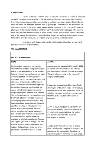 B. Explanation:
Trauma is the most common cause of fracture. The trauma is caused by vehicular
accident. The amount and direction of the force will vary from accident to accident resulting
from violent direct trauma, either comminuted or multiple muscles are attached to the bones.
Ones the bones are destroyed, muscles tend to go through spasmwhich is the reason why the
splintered fragment of the bones move away or will be scattered. In this case, the 5th proximal
phalanges of the metatarsal and so with the 1st, 2nd, rd metatarsal are damaged. The proximal
bone is displaced due to muscle spasm. Blood vessels and the bone marrows are also destroyed
due to the trauma. Tissue damage causes bleeding. Aside from bleeding, inflammation occurs
followed by pain, deformity, loss of function, crepitus, swelling and discoloration.
Fasciotomy with slipper mold was done to the patient to reduce pressure and
facilitate circulation on the left foot.
VIII. MANAGEMENT
MEDICAL MANAGEMENT
IDEAL ACTUAL
For immediate treatment, you have to
elevate the injured foot and put an ice pack
over it. If the person can go to the nearest
hospital he must use crutches and not try to
walk unsupported. For non-operative
treatment, the doctor may recommend stiff
soled shoe or casting the foot to make it
more secured and make the healing faster.
For medium to severe foot fractures, the
doctor will advise the patient to use non-
weight bearing cast for more than a month.
This is the healing time. The most important
treatment is to rest your foot. This means
avoiding any exercise or activity that may
have caused your stress fracture. Elevating
your foot can help to relieve pain. Your
doctor may also suggest that you take
simple painkillers such as paracetamol or
non-steroidal anti-inflammatory painkillers
such as ibuprofen. Special shoes are
available to help to immobilise the fracture
and support your foot so that you are able
to walk. If pain is severe, your doctor may
suggest that you have a below-the-knee
plaster cast until the fracture is healed.
A posterior mold was applied last April 9, 2012
on his left ankle to immobilize the affected
part and to reduce further fracture or damage.
This also helps in healing of the fracture if
surgery is not needed.
Intravenous therapy is used to replace fluids,
electrolytes and nutrient loses, anti-infectives,
blood products and dyes. Hypertonic fluids are
solutions having an osmotic pressure greater
than that of the solution with which it is
compared.
An IVF of D5LRS has been inserted at his left
metacarpal vein that runs for 12 hours at 20-
21 gtts/min. It aids in hydrating the patient
and maintain balance in his fluids and
electrolytes in his body.
Analgesics are medications used to relieve
pain. The two basic categories o analgesics are
opioids and the non-opioids. Opioids are a
natural or synthetic morphine-like substance
 