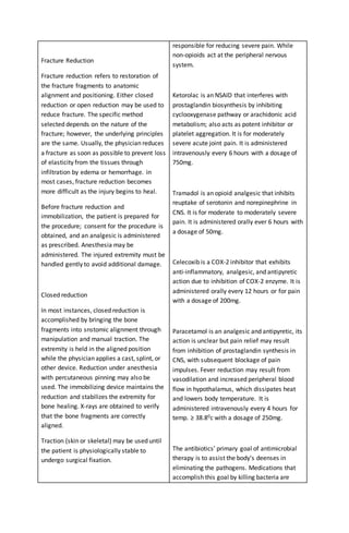 Fracture Reduction
Fracture reduction refers to restoration of
the fracture fragments to anatomic
alignment and positioning. Either closed
reduction or open reduction may be used to
reduce fracture. The specific method
selected depends on the nature of the
fracture; however, the underlying principles
are the same. Usually, the physician reduces
a fracture as soon as possible to prevent loss
of elasticity from the tissues through
infiltration by edema or hemorrhage. in
most cases, fracture reduction becomes
more difficult as the injury begins to heal.
Before fracture reduction and
immobilization, the patient is prepared for
the procedure; consent for the procedure is
obtained, and an analgesic is administered
as prescribed. Anesthesia may be
administered. The injured extremity must be
handled gently to avoid additional damage.
Closed reduction
In most instances, closed reduction is
accomplished by bringing the bone
fragments into snstomic alignment through
manipulation and manual traction. The
extremity is held in the aligned position
while the physician applies a cast, splint, or
other device. Reduction under anesthesia
with percutaneous pinning may also be
used. The immobilizing device maintains the
reduction and stabilizes the extremity for
bone healing. X-rays are obtained to verify
that the bone fragments are correctly
aligned.
Traction (skin or skeletal) may be used until
the patient is physiologically stable to
undergo surgical fixation.
responsible for reducing severe pain. While
non-opioids act at the peripheral nervous
system.
Ketorolac is an NSAID that interferes with
prostaglandin biosynthesis by inhibiting
cyclooxygenase pathway or arachidonic acid
metabolism; also acts as potent inhibitor or
platelet aggregation. It is for moderately
severe acute joint pain. It is administered
intravenously every 6 hours with a dosage of
750mg.
Tramadol is an opioid analgesic that inhibits
reuptake of serotonin and norepinephrine in
CNS. It is for moderate to moderately severe
pain. It is administered orally ever 6 hours with
a dosage of 50mg.
Celecoxib is a COX-2 inhibitor that exhibits
anti-inflammatory, analgesic, and antipyretic
action due to inhibition of COX-2 enzyme. It is
administered orally every 12 hours or for pain
with a dosage of 200mg.
Paracetamol is an analgesic and antipyretic, its
action is unclear but pain relief may result
from inhibition of prostaglandin synthesis in
CNS, with subsequent blockage of pain
impulses. Fever reduction may result from
vasodilation and increased peripheral blood
flow in hypothalamus, which dissipates heat
and lowers body temperature. It is
administered intravenously every 4 hours for
temp. ≥ 38.80c with a dosage of 250mg.
The antibiotics’ primary goal of antimicrobial
therapy is to assist the body’s deenses in
eliminating the pathogens. Medications that
accomplish this goal by killing bacteria are
 