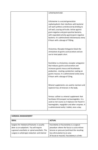 called bactericidal.
Cefuroxime is a second-generation
cephalosphorin that interferes with bacterial
cell-wall synthesis and division by binding to
cell wall, causing cell to die. Active against
gram-negative and gram-positive bacteria,
with expanded activity against gram-negative
bacteria. It is administered intravenously every
8 hours with a dosage of 750mg.
Histamine2-Receptor Antagonist block the
stimulation of gastric acid secretion and are
use to treat peptic ulcer.
Ranitidine is a histamine2-receptor antagonist
that reduces gastric acid secretion and
increases gastric mucus and bicarbonate
production, creating a protective coating on
gastric mucosa. It is administered orally every
8 hours with a dosage of 25mg.
Mineral supplements are used to maintain and
replenish loss of minerals in the body.
Ferrous sulfate is a mineral supplement that
facilitates O2 transport via haemoglobin. It is
used as iron source as it replaces iron found in
haemoglobin, myoglobin and other enzymes. It
is administered orally 1 tablet, once a day.
SURGICAL MANAGEMENT
IDEAL ACTUAL
Surgery for metatarsal fractures is usually
done as an outpatient. You will require
a general anesthetic or spinal anesthetic. The
surgery is called open reduction and internal
Fasciotomy or fasciectomy is a surgical
procedure where the fascia is cut to relieve
tension or pressure (and treat the resulting
loss ofcirculation to an area
of tissue or muscle). Fasciotomy is a limb-
 
