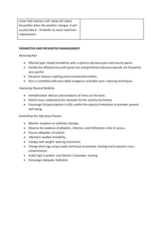 some mild soreness still. Some will notice
discomfort when the weather changes. It will
usually take 6 – 9 months to reach maximum
improvement.
PROMOTIVE AND PREVENTIVE MANAGEMENT
Relieving Pain
 Affected part should immobilize with a splint to decrease pain and muscle spasm.
 Handle the affected area with great care and gentleness because wounds are frequently
very painful.
 Elevation reduces swelling and associated discomfort.
 Pain is controlled with prescribed analgesics and other pain- reducing techniques.
Improving Physical Mobility
 Immobilization devices and avoidance of stress on the bone.
 Patient must understand the rationale for the activity restrictions.
 Encourage full participation in ADLs within the physical limitations to promote general
well-being.
Controlling the Infectious Process
 Monitor response to antibiotic therapy.
 Observe for evidence of phlebitis, infection, and infiltration in the IV access.
 Ensure adequate circulation.
 Maintain needed immobility.
 Comply with weight- bearing restrictions.
 Change dressings using aseptic technique to promote healing and to prevent cross-
contamination.
 A diet high in protein and Vitamin C promotes healing.
 Encourage adequate hydration.
 