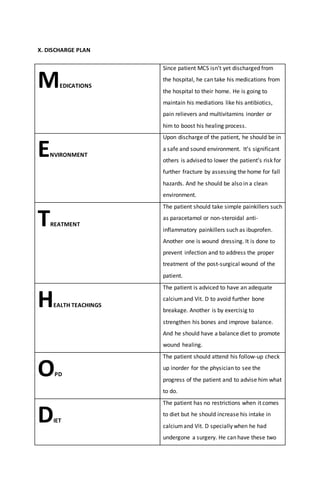 X. DISCHARGE PLAN
MEDICATIONS
Since patient MCS isn’t yet discharged from
the hospital, he can take his medications from
the hospital to their home. He is going to
maintain his mediations like his antibiotics,
pain relievers and multivitamins inorder or
him to boost his healing process.
ENVIRONMENT
Upon discharge of the patient, he should be in
a safe and sound environment. It’s significant
others is advised to lower the patient’s risk for
further fracture by assessing the home for fall
hazards. And he should be also in a clean
environment.
TREATMENT
The patient should take simple painkillers such
as paracetamol or non-steroidal anti-
inflammatory painkillers such as ibuprofen.
Another one is wound dressing. It is done to
prevent infection and to address the proper
treatment of the post-surgical wound of the
patient.
HEALTH TEACHINGS
The patient is adviced to have an adequate
calciumand Vit. D to avoid further bone
breakage. Another is by exercisig to
strengthen his bones and improve balance.
And he should have a balance diet to promote
wound healing.
OPD
The patient should attend his follow-up check
up inorder for the physician to see the
progress of the patient and to advise him what
to do.
DIET
The patient has no restrictions when it comes
to diet but he should increase his intake in
calciumand Vit. D specially when he had
undergone a surgery. He can have these two
 