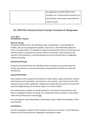 by supplements or by the foods he eats
everyday. Vit. C should also be increased in his
diet for better wound repair and to boost his
immune system.
XI. UPDATES: Metatarsal Stress Fracture Treatment & Management
Acute Phase
Rehabilitation Program
Physical Therapy
The patient should rest from the offending activity. Immobilization is recommended for
comfort, with use of a postoperative (wooden-soled) shoe or short CAM Walker (Bird and
Cronin, Inc, Eagan, Minn). It is important to apply ice and elevate the foot to minimize pain and
swelling. If there is marked pain or minimal evidence of healing for stress fractures of the
second or third metatarsals, a short-leg walking cast can be used until there is radiographic
evidence of healing.
Recreational Therapy
During the respite period from the offending activity, the patient may maintain fitness by
cycling, aqua-running, or resistance training by using equipment that does not involve the
affected area.
Surgical Intervention
Stress fractures of the second or third metatarsals rarely require surgical intervention. Most of
these fractures heal uneventfully, and nonunion is rare. However, stress fractures of the fifth-
metatarsal base are more problematic. Displacement of these fractures tends to increase with
continued weight bearing. The treatment options are 2-fold as follows:
Less-active patients should be non-weight bearing in a short-leg cast for 6-8 weeks or until
there is radiographic evidence of healing. If an established nonunion develops, screw fixation
and/or bone grafting may be required.[16]
For active patients, early intramedullary screw fixation, with or without bone grafting, is often
recommended.
Consultations
Consult an orthopedic surgeon for fifth-metatarsal fractures or for second- or third-metatarsal
fractures that do not demonstrate radiographic healing after 6 weeks.
 