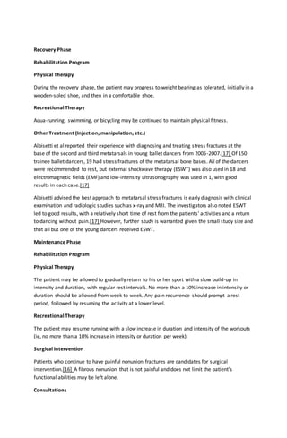 Recovery Phase
Rehabilitation Program
Physical Therapy
During the recovery phase, the patient may progress to weight bearing as tolerated, initially in a
wooden-soled shoe, and then in a comfortable shoe.
Recreational Therapy
Aqua-running, swimming, or bicycling may be continued to maintain physical fitness.
Other Treatment (Injection, manipulation, etc.)
Albisetti et al reported their experience with diagnosing and treating stress fractures at the
base of the second and third metatarsals in young ballet dancers from 2005-2007.[17] Of 150
trainee ballet dancers, 19 had stress fractures of the metatarsal bone bases. All of the dancers
were recommended to rest, but external shockwave therapy (ESWT) was also used in 18 and
electromagnetic fields (EMF) and low-intensity ultrasonography was used in 1, with good
results in each case.[17]
Albisetti advised the best approach to metatarsal stress fractures is early diagnosis with clinical
examination and radiologic studies such as x-ray and MRI. The investigators also noted ESWT
led to good results, with a relatively short time of rest from the patients' activities and a return
to dancing without pain.[17] However, further study is warranted given the small study size and
that all but one of the young dancers received ESWT.
Maintenance Phase
Rehabilitation Program
Physical Therapy
The patient may be allowed to gradually return to his or her sport with a slow build-up in
intensity and duration, with regular rest intervals. No more than a 10% increase in intensity or
duration should be allowed from week to week. Any pain recurrence should prompt a rest
period, followed by resuming the activity at a lower level.
Recreational Therapy
The patient may resume running with a slow increase in duration and intensity of the workouts
(ie, no more than a 10% increase in intensity or duration per week).
Surgical Intervention
Patients who continue to have painful nonunion fractures are candidates for surgical
intervention.[16] A fibrous nonunion that is not painful and does not limit the patient's
functional abilities may be left alone.
Consultations
 