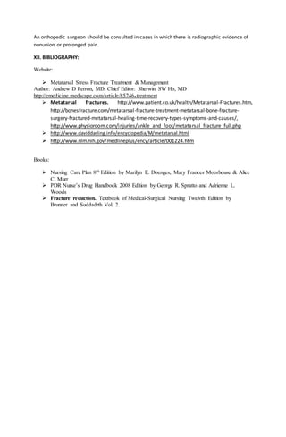 An orthopedic surgeon should be consulted in cases in which there is radiographic evidence of
nonunion or prolonged pain.
XII. BIBLIOGRAPHY:
Website:
 Metatarsal Stress Fracture Treatment & Management
Author: Andrew D Perron, MD; Chief Editor: Sherwin SW Ho, MD
http://emedicine.medscape.com/article/85746-treatment
 Metatarsal fractures. http://www.patient.co.uk/health/Metatarsal-Fractures.htm,
http://bonesfracture.com/metatarsal-fracture-treatment-metatarsal-bone-fracture-
surgery-fractured-metatarsal-healing-time-recovery-types-symptoms-and-causes/,
http://www.physioroom.com/injuries/ankle_and_foot/metatarsal_fracture_full.php
 http://www.daviddarling.info/encyclopedia/M/metatarsal.html
 http://www.nlm.nih.gov/medlineplus/ency/article/001224.htm
Books:
 Nursing Care Plan 8th Edition by Marilyn E. Doenges, Mary Frances Moorhouse & Alice
C. Murr
 PDR Nurse’s Drug Handbook 2008 Edition by George R. Spratto and Adrienne L.
Woods
 Fracture reduction. Textbook of Medical-Surgical Nursing Twelvth Edition by
Brunner and Suddadrth Vol. 2.
 