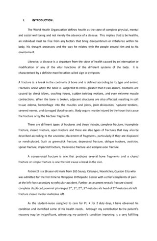 I. INTRODUCTION:
The World Health Organization defines health as the state of complete physical, mental
and social well being and not merely the absence of a disease. This implies that to be healthy,
an individual must be free from any factors that bring disequilibrium or imbalance within his
body, his thought processes and the way he relates with the people around him and to his
environment.
Likewise, a disease is a departure from the state of health caused by an interruption or
modification of any of the vital functions of the different systems of the body. It is
characterized by a definite manifestation called sign or symptom.
A fracture is a break in the continuity of bone and is defined according to its type and extent.
Fractures occur when the bone is subjected to stress greater that it can absorb. Fractures are
caused by direct blows, crushing forces, sudden twisting motions, and even extreme muscle
contractions. When the bone is broken, adjacent structures are also affected, resulting in soft
tissue edema, hemorrhage into the muscles and joints, joint dislocation, ruptured tendons,
severed nerves, and damaged blood vessels. Body organs maybe injured by the force that cause
the fracture or by the fracture fragments.
There are different types of fractures and these include, complete fracture, incomplete
fracture, closed fracture, open fracture and there are also types of fractures that may also be
described according to the anatomic placement of fragments, particularly if they are displaced
or nondisplaced. Such as greenstick fracture, depressed fracture, oblique fracture, avulsion,
spinal fracture, impacted fracture, transverse fracture and compression fracture.
A comminuted fracture is one that produces several bone fragments and a closed
fracture or simple fracture is one that not cause a break in the skin.
Patient X is a 16 year old male from 265 Sauyo, Cabuyao, Novaliches, Quezon City who
was admitted for the first time to Philippine Orthopedic Center with a chief complaints of pain
at the left foot secondary to vehicular accident. Further assessment reveals fracture closed
complete displaced proximal phalanges 5th, 1st, 2nd, 3rd metatarsals head of 2nd metatarsals left
fracture closed medial malleolus left.
As the student-nurse assigned to care for Pt. X for 2 duty days, I have observed his
condition and identified some of his health needs. Although my contribution to the patient’s
recovery may be insignificant, witnessing my patient’s condition improving is a very fulfilling
 