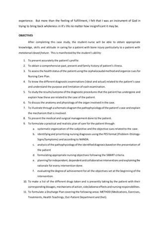 experience. But more than the feeling of fulfillment, I felt that I was an instrument of God in
trying to bring back wholeness in X’s life no matter how insignificant it may be.
OBJECTIVES
After completing this case study, the student-nurse will be able to obtain appropriate
knowledge, skills and attitude in caring for a patient with bone injury particularly to a patient with
metatarsal closed frature. This is manifested by the student’s ability:
1. To present accurately the patient’s profile.
2. To obtain a comprehensive past, present and family history of patient’s illness.
3. To assessthe healthstatusof the patientusingthe cephalocaudalmethodandorganize cuesfor
Nursing Care Plan.
4. To know the different diagnostic examinations (ideal and actual) related to the patient’s case
and understand the purpose and limitation of each examination.
5. To study the results/outcome of the diagnostic procedures that the patient has undergone and
explain how these are related to the case of the patient.
6. To discuss the anatomy and physiology of the organ involved in the case.
7. To illustrate throughaschematicdiagramthe pathophysiologyof the patient’s case and explain
the mechanism that is involved.
8. To present the medical and surgical management done to the patient.
9. To formulate a practical and realistic plan of care for the patient through:
a. systematic organization of the subjective and the objective cues related to the case.
b. identifyingand prioritizing nursing diagnoses using the PES format (Problem-Etiology-
Signs/Symptoms) and according to NANDA.
c. analysisof the pathophysiologyof the identifieddiagnosisbasedon the presentation of
the patient
d. formulating appropriate nursing objectives following the SMART criteria.
e. planningforindependent,dependentandcollaborativeinterventionsandexplainingthe
rationale for every intervention done.
f. evaluatingthe degreeof achievement for all the objectives set at the beginning of the
intervention.
10. To make a list of the different drugs taken and is presently taking by the patient with their
correspondingdosages,mechanismsof action,side/adverseeffectsandnursingresponsibilities.
11. To formulate a Discharge Plan covering the following areas: METHOD (Medications, Exercises,
Treatments, Health Teachings, Out-Patient Department and Diet).
 