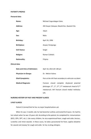 PATIENT’S PROFILE
Personal data
Name: Michael Caguindagan Salac
Address: 265 Sauyo Cabuyao, Novaliches, Quezon City
Age: 16y/o
Sex: Male
Birthday: April 24, 1996
Birthplace: Arayat, Pampanga
Civil Status: Single
Religion: Roman Catholic
Nationality: Filipino
Clinical data
Date and time of Admission: April 10, 2012 @ 1:00 pm
Physician-in-Charge: Dr. Melvin Valera
Chief Complaints: Pain at the left foot secondary to vehicular accident
Medical Diagnosis: Fracture closed complete displaced proximal
phalanges 5th, 1st, 2nd, 3rd metatarsals head of 2nd
metatarsals left fracture closed medial malleolus
left.
NURSING HISTORY OF PAST AND PRESENT ILLNESS
I.PAST ILLNESS
Patient X claimed that he has no major hospitalizations yet.
When he was 3 months old, he had bronchial asthma and lasted for 8 years. He had his
last attack when he was 10 years old. According to the patient, he completed his immunizations
(BCG, OPV, DPT, etc.). Like every children, he also experienced fever, cough and colds, bruises,
scratches and minor wounds. In these cases, he takes paracetamol for fever, applies betadine
for wound and neozep for cough and colds. he has no drug allergies.
 