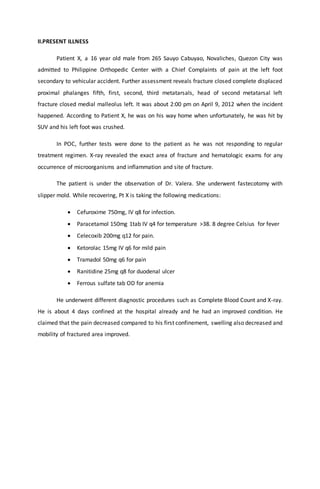 II.PRESENT ILLNESS
Patient X, a 16 year old male from 265 Sauyo Cabuyao, Novaliches, Quezon City was
admitted to Philippine Orthopedic Center with a Chief Complaints of pain at the left foot
secondary to vehicular accident. Further assessment reveals fracture closed complete displaced
proximal phalanges fifth, first, second, third metatarsals, head of second metatarsal left
fracture closed medial malleolus left. It was about 2:00 pm on April 9, 2012 when the incident
happened. According to Patient X, he was on his way home when unfortunately, he was hit by
SUV and his left foot was crushed.
In POC, further tests were done to the patient as he was not responding to regular
treatment regimen. X-ray revealed the exact area of fracture and hematologic exams for any
occurrence of microorganisms and inflammation and site of fracture.
The patient is under the observation of Dr. Valera. She underwent fastecotomy with
slipper mold. While recovering, Pt X is taking the following medications:
 Cefuroxime 750mg, IV q8 for infection.
 Paracetamol 150mg 1tab IV q4 for temperature >38. 8 degree Celsius for fever
 Celecoxib 200mg q12 for pain.
 Ketorolac 15mg IV q6 for mild pain
 Tramadol 50mg q6 for pain
 Ranitidine 25mg q8 for duodenal ulcer
 Ferrous sulfate tab OD for anemia
He underwent different diagnostic procedures such as Complete Blood Count and X-ray.
He is about 4 days confined at the hospital already and he had an improved condition. He
claimed that the pain decreased compared to his first confinement, swelling also decreased and
mobility of fractured area improved.
 