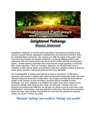 Enlightened Pathways
Mission Statement
Enlightened Pathways is a not for profit organization dedicated to promoting social
economic growth through educational empowerment and personal enrichment within
the disenfranchised community. Our mission is to fulfill the needs of the youth in the
community by providing the needed mentorship in pursuing lifelong goals for self-
sufficiency. We aim to reach those who are at risk for contact with the criminal justice
system, as well reaching individuals that simply lack the proper guidance in achieving
their career objectives . With our innovative approach, we will teach them how to
capitalize on their natural talents and abilities to help them establish realistic & practical
career goals, therefore making the goals set forth more attainable.
Our knowledgeable & professional staff will provide an abundance of information,
resources, and support in helping them attain vocational & employment goals and make
informed decisions about how to attain them. Our program provides the most optimal
insight on the diversity of post-secondary education options available to these
individuals. Our main objective is to enlighten the paths of our youth to lead a more
productive lifestyle while restoring their value and self-worth. Through their own
personal and professional fulfillment we will help our clients to put an end to their cycle
of dysfunction, incarceration, and drug addiction in their lives. We will strive to transition
those who have been formerly incarcerated from jail cells into classrooms because
“jailing” our youth is “failing” our youth!
“Because “jailing” our youth is “failing” our youth!
 