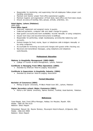  Responsible for monitoring and supervising that all employees follow proper cash
handling procedures.
 Maintain and monitor proper front office operational supplies.
 Maintain hygiene and organization of front desk, back office and front desk closet.
 Ensure accuracy of rooming lists, groups, arrivals, amenities, etc.
Hotel Alpine, Lahore (Pakistan)
2005-2006
Front Office Agent
 Welcome, registered and assigned rooms to guests.
 Collected payments, computer bills and made change for guests.
 Kept guest's accounts and room availability records manually or using computers.
 Issued room keys and escorted instructions to bellhops.
 Responsible for performing simple bookkeeping activities like balancing cash
accounts.
 Posted charges for food, rooms, liquor or telephone calls to ledgers manually or
by using computers.
 Accountable for reviewing accounts and charges with guests while checking out.
 Received and transmitted messages, using telephone and telephone
switchboards.
Professional Education
Diploma in Hospitality Management (2003-2005)
 College of Tourism & Hotel Management, Lahore, Pakistan
Certificate in Managing Front Office Operations (2003)
 Awarded by American Hotel & Lodging Association
Certificate in Supervision in Hospitality Industry (2004)
 Awarded by American Hotel & Lodging Association
Formal Education
Bachelor of Commerce (2004)
 Minhaj-ul-Quran University, M-Block Model town 365 , Lahore, Pakistan
Higher Secondary school- Major: Commerce (2001)
 Mohui-u-din Islamic University, Nahria Shareef, Trarkhal, Azad Kashmir, Pakistan.
References
Yaser Ragab, Asst. Front Office Manager, Holiday Inn Meydan, Riyadh. KSA.
Mobile: +966-59-795-4133
Relation: Direct Report
Mohammed Marouf, Dir. Rooms Division, Movenpick Hotel & Resort, Al Qassim, KSA.
Mobile: +966-631-9999
Relation: Direct Report
 
