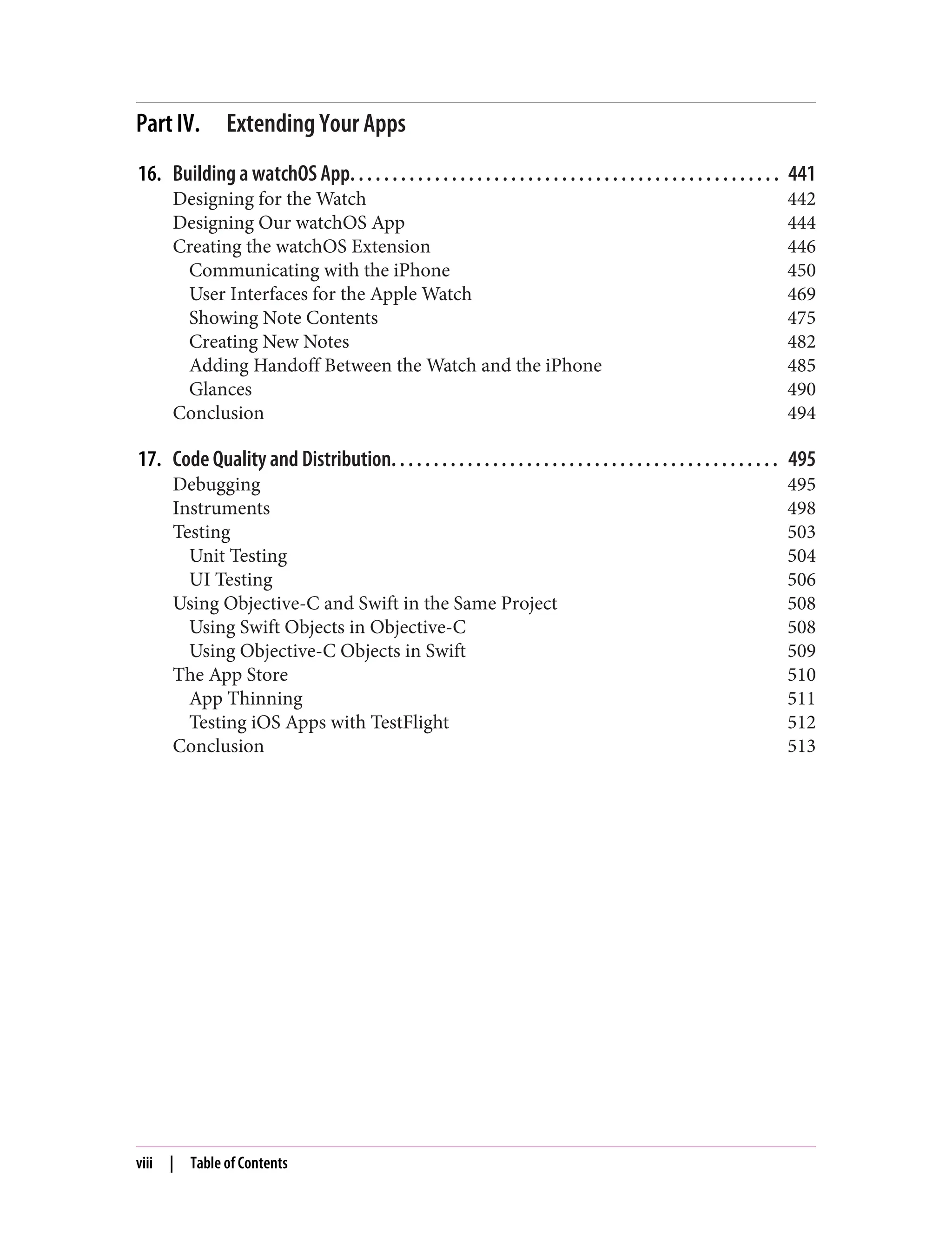 Part IV. Extending Your Apps
16. Building a watchOS App. . . . . . . . . . . . . . . . . . . . . . . . . . . . . . . . . . . . . . . . . . . . . . . . . . . 441
Designing for the Watch 442
Designing Our watchOS App 444
Creating the watchOS Extension 446
Communicating with the iPhone 450
User Interfaces for the Apple Watch 469
Showing Note Contents 475
Creating New Notes 482
Adding Handoff Between the Watch and the iPhone 485
Glances 490
Conclusion 494
17. Code Quality and Distribution. . . . . . . . . . . . . . . . . . . . . . . . . . . . . . . . . . . . . . . . . . . . . . 495
Debugging 495
Instruments 498
Testing 503
Unit Testing 504
UI Testing 506
Using Objective-C and Swift in the Same Project 508
Using Swift Objects in Objective-C 508
Using Objective-C Objects in Swift 509
The App Store 510
App Thinning 511
Testing iOS Apps with TestFlight 512
Conclusion 513
viii | Table of Contents
 