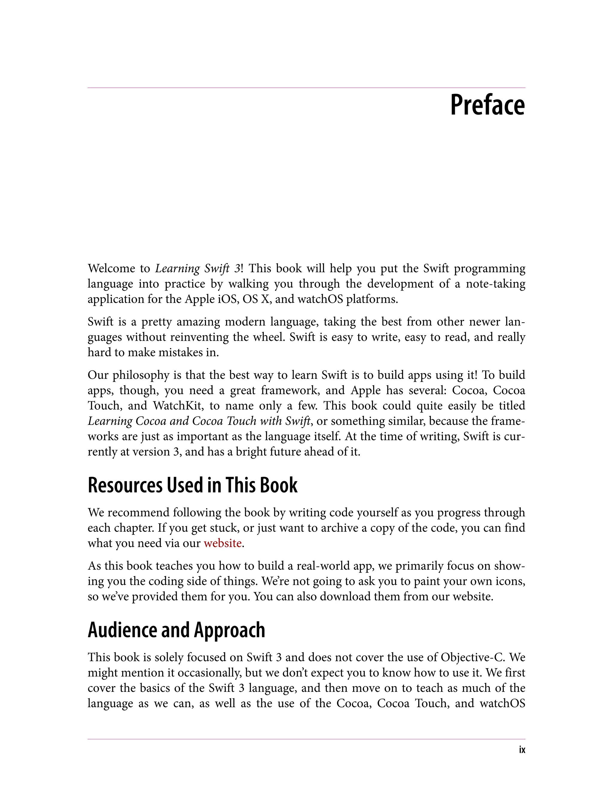Preface
Welcome to Learning Swift 3! This book will help you put the Swift programming
language into practice by walking you through the development of a note-taking
application for the Apple iOS, OS X, and watchOS platforms.
Swift is a pretty amazing modern language, taking the best from other newer lan‐
guages without reinventing the wheel. Swift is easy to write, easy to read, and really
hard to make mistakes in.
Our philosophy is that the best way to learn Swift is to build apps using it! To build
apps, though, you need a great framework, and Apple has several: Cocoa, Cocoa
Touch, and WatchKit, to name only a few. This book could quite easily be titled
Learning Cocoa and Cocoa Touch with Swift, or something similar, because the frame‐
works are just as important as the language itself. At the time of writing, Swift is cur‐
rently at version 3, and has a bright future ahead of it.
Resources Used in This Book
We recommend following the book by writing code yourself as you progress through
each chapter. If you get stuck, or just want to archive a copy of the code, you can find
what you need via our website.
As this book teaches you how to build a real-world app, we primarily focus on show‐
ing you the coding side of things. We’re not going to ask you to paint your own icons,
so we’ve provided them for you. You can also download them from our website.
Audience and Approach
This book is solely focused on Swift 3 and does not cover the use of Objective-C. We
might mention it occasionally, but we don’t expect you to know how to use it. We first
cover the basics of the Swift 3 language, and then move on to teach as much of the
language as we can, as well as the use of the Cocoa, Cocoa Touch, and watchOS
ix
 