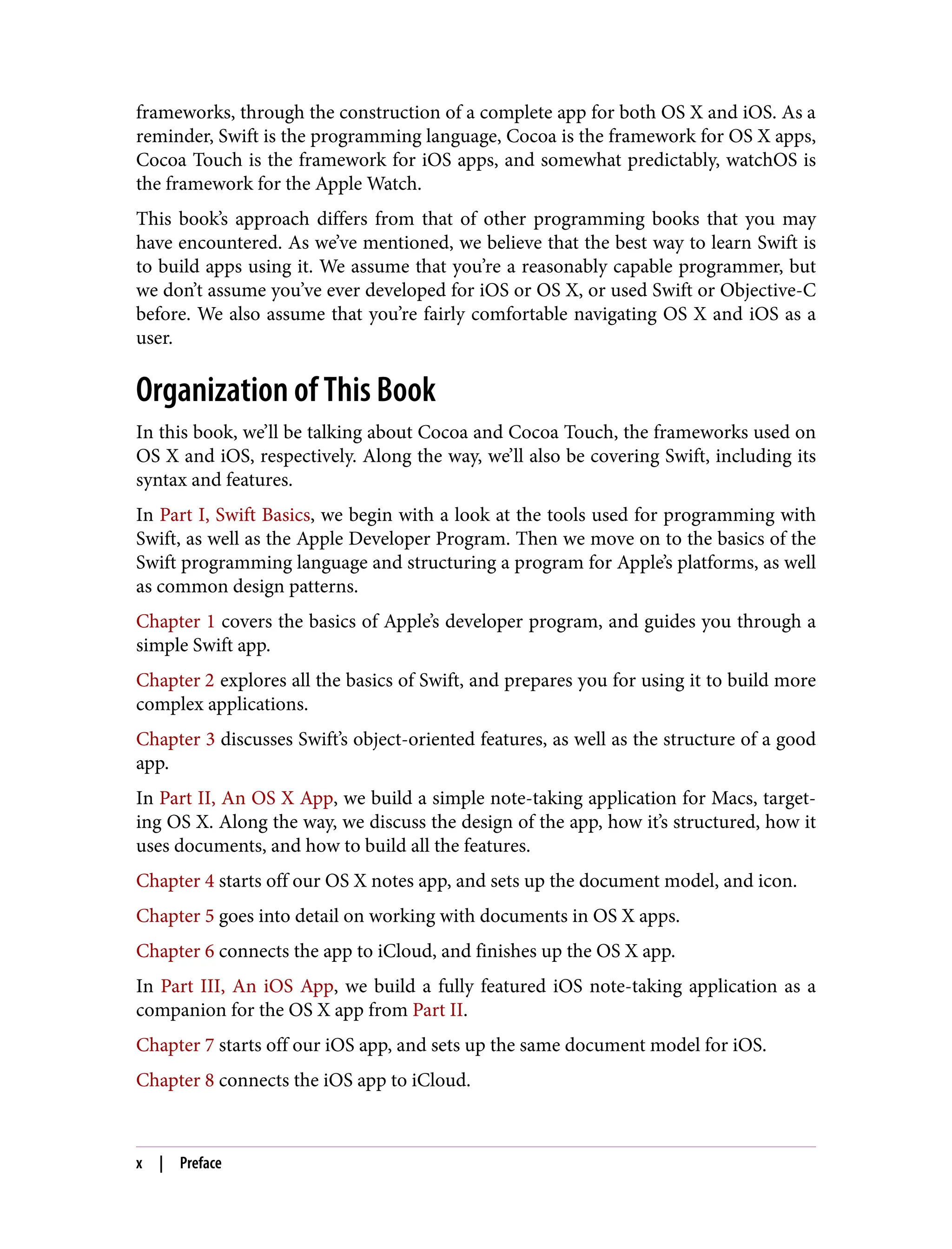 frameworks, through the construction of a complete app for both OS X and iOS. As a
reminder, Swift is the programming language, Cocoa is the framework for OS X apps,
Cocoa Touch is the framework for iOS apps, and somewhat predictably, watchOS is
the framework for the Apple Watch.
This book’s approach differs from that of other programming books that you may
have encountered. As we’ve mentioned, we believe that the best way to learn Swift is
to build apps using it. We assume that you’re a reasonably capable programmer, but
we don’t assume you’ve ever developed for iOS or OS X, or used Swift or Objective-C
before. We also assume that you’re fairly comfortable navigating OS X and iOS as a
user.
Organization of This Book
In this book, we’ll be talking about Cocoa and Cocoa Touch, the frameworks used on
OS X and iOS, respectively. Along the way, we’ll also be covering Swift, including its
syntax and features.
In Part I, Swift Basics, we begin with a look at the tools used for programming with
Swift, as well as the Apple Developer Program. Then we move on to the basics of the
Swift programming language and structuring a program for Apple’s platforms, as well
as common design patterns.
Chapter 1 covers the basics of Apple’s developer program, and guides you through a
simple Swift app.
Chapter 2 explores all the basics of Swift, and prepares you for using it to build more
complex applications.
Chapter 3 discusses Swift’s object-oriented features, as well as the structure of a good
app.
In Part II, An OS X App, we build a simple note-taking application for Macs, target‐
ing OS X. Along the way, we discuss the design of the app, how it’s structured, how it
uses documents, and how to build all the features.
Chapter 4 starts off our OS X notes app, and sets up the document model, and icon.
Chapter 5 goes into detail on working with documents in OS X apps.
Chapter 6 connects the app to iCloud, and finishes up the OS X app.
In Part III, An iOS App, we build a fully featured iOS note-taking application as a
companion for the OS X app from Part II.
Chapter 7 starts off our iOS app, and sets up the same document model for iOS.
Chapter 8 connects the iOS app to iCloud.
x | Preface
 