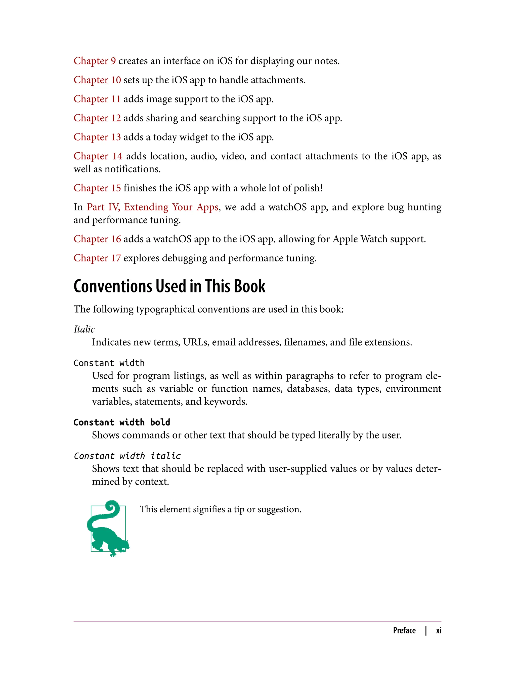 Chapter 9 creates an interface on iOS for displaying our notes.
Chapter 10 sets up the iOS app to handle attachments.
Chapter 11 adds image support to the iOS app.
Chapter 12 adds sharing and searching support to the iOS app.
Chapter 13 adds a today widget to the iOS app.
Chapter 14 adds location, audio, video, and contact attachments to the iOS app, as
well as notifications.
Chapter 15 finishes the iOS app with a whole lot of polish!
In Part IV, Extending Your Apps, we add a watchOS app, and explore bug hunting
and performance tuning.
Chapter 16 adds a watchOS app to the iOS app, allowing for Apple Watch support.
Chapter 17 explores debugging and performance tuning.
Conventions Used in This Book
The following typographical conventions are used in this book:
Italic
Indicates new terms, URLs, email addresses, filenames, and file extensions.
Constant width
Used for program listings, as well as within paragraphs to refer to program ele‐
ments such as variable or function names, databases, data types, environment
variables, statements, and keywords.
Constant width bold
Shows commands or other text that should be typed literally by the user.
Constant width italic
Shows text that should be replaced with user-supplied values or by values deter‐
mined by context.
This element signifies a tip or suggestion.
Preface | xi
 