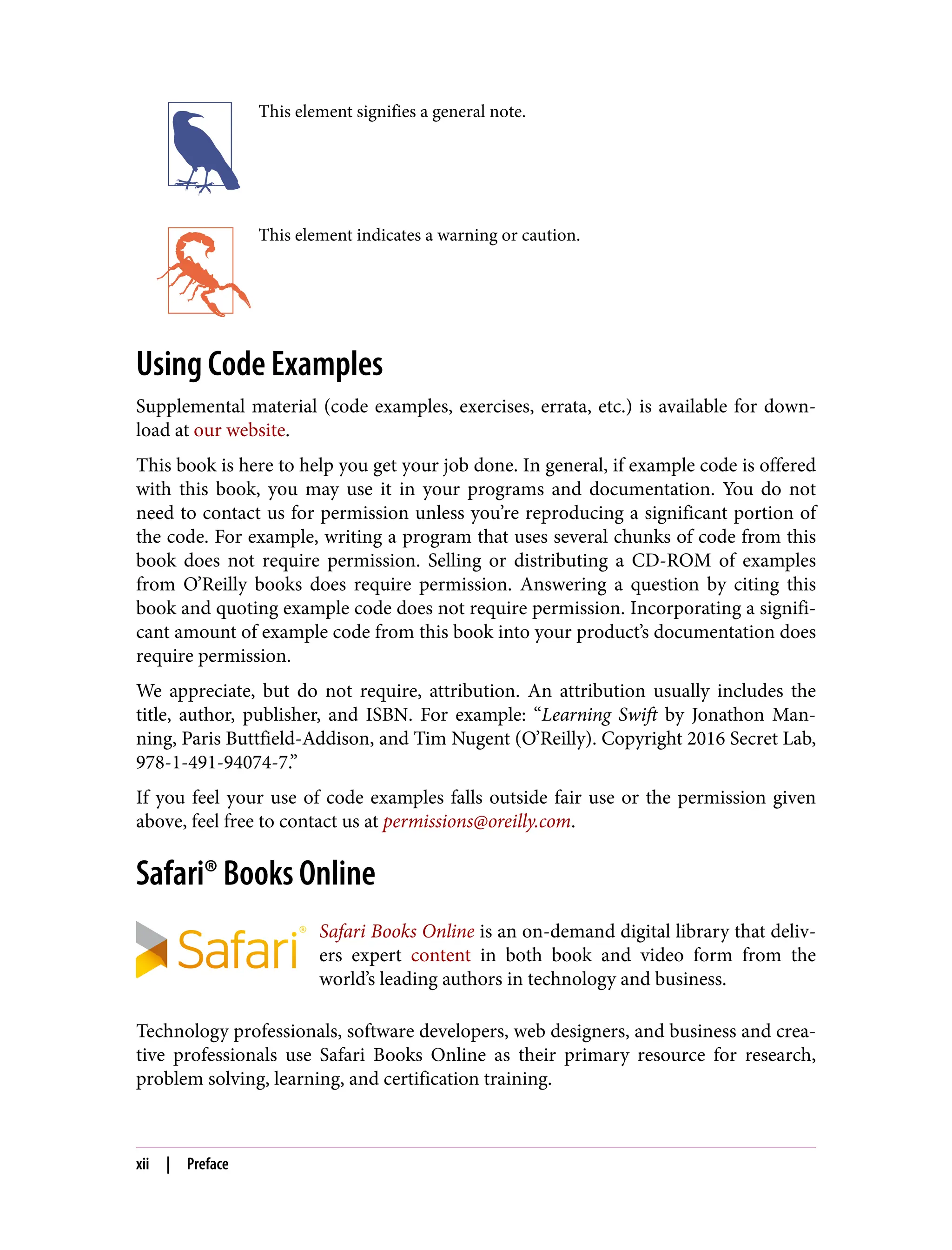 This element signifies a general note.
This element indicates a warning or caution.
Using Code Examples
Supplemental material (code examples, exercises, errata, etc.) is available for down‐
load at our website.
This book is here to help you get your job done. In general, if example code is offered
with this book, you may use it in your programs and documentation. You do not
need to contact us for permission unless you’re reproducing a significant portion of
the code. For example, writing a program that uses several chunks of code from this
book does not require permission. Selling or distributing a CD-ROM of examples
from O’Reilly books does require permission. Answering a question by citing this
book and quoting example code does not require permission. Incorporating a signifi‐
cant amount of example code from this book into your product’s documentation does
require permission.
We appreciate, but do not require, attribution. An attribution usually includes the
title, author, publisher, and ISBN. For example: “Learning Swift by Jonathon Man‐
ning, Paris Buttfield-Addison, and Tim Nugent (O’Reilly). Copyright 2016 Secret Lab,
978-1-491-94074-7.”
If you feel your use of code examples falls outside fair use or the permission given
above, feel free to contact us at permissions@oreilly.com.
Safari® Books Online
Safari Books Online is an on-demand digital library that deliv‐
ers expert content in both book and video form from the
world’s leading authors in technology and business.
Technology professionals, software developers, web designers, and business and crea‐
tive professionals use Safari Books Online as their primary resource for research,
problem solving, learning, and certification training.
xii | Preface
 