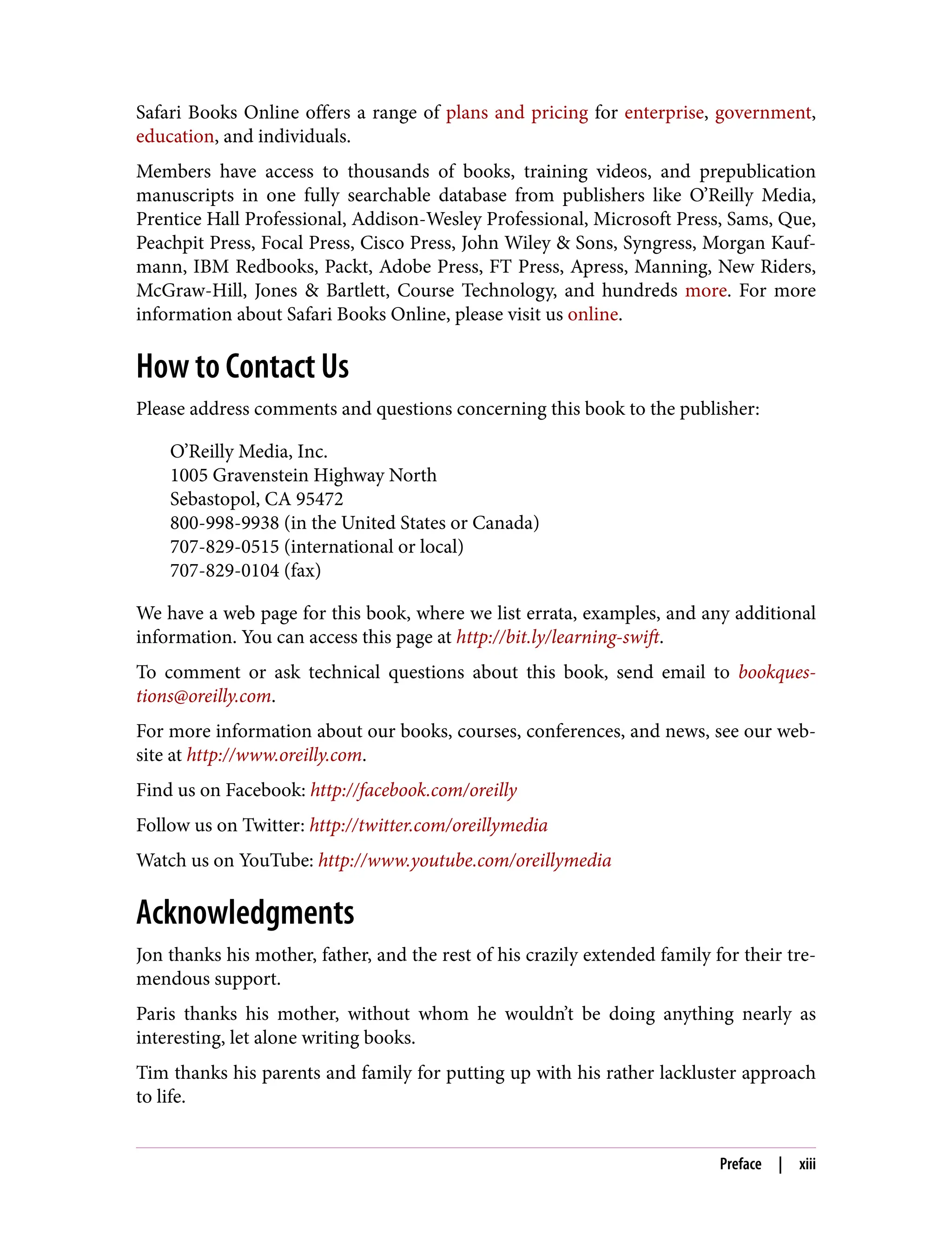 Safari Books Online offers a range of plans and pricing for enterprise, government,
education, and individuals.
Members have access to thousands of books, training videos, and prepublication
manuscripts in one fully searchable database from publishers like O’Reilly Media,
Prentice Hall Professional, Addison-Wesley Professional, Microsoft Press, Sams, Que,
Peachpit Press, Focal Press, Cisco Press, John Wiley & Sons, Syngress, Morgan Kauf‐
mann, IBM Redbooks, Packt, Adobe Press, FT Press, Apress, Manning, New Riders,
McGraw-Hill, Jones & Bartlett, Course Technology, and hundreds more. For more
information about Safari Books Online, please visit us online.
How to Contact Us
Please address comments and questions concerning this book to the publisher:
O’Reilly Media, Inc.
1005 Gravenstein Highway North
Sebastopol, CA 95472
800-998-9938 (in the United States or Canada)
707-829-0515 (international or local)
707-829-0104 (fax)
We have a web page for this book, where we list errata, examples, and any additional
information. You can access this page at http://bit.ly/learning-swift.
To comment or ask technical questions about this book, send email to bookques‐
tions@oreilly.com.
For more information about our books, courses, conferences, and news, see our web‐
site at http://www.oreilly.com.
Find us on Facebook: http://facebook.com/oreilly
Follow us on Twitter: http://twitter.com/oreillymedia
Watch us on YouTube: http://www.youtube.com/oreillymedia
Acknowledgments
Jon thanks his mother, father, and the rest of his crazily extended family for their tre‐
mendous support.
Paris thanks his mother, without whom he wouldn’t be doing anything nearly as
interesting, let alone writing books.
Tim thanks his parents and family for putting up with his rather lackluster approach
to life.
Preface | xiii
 
