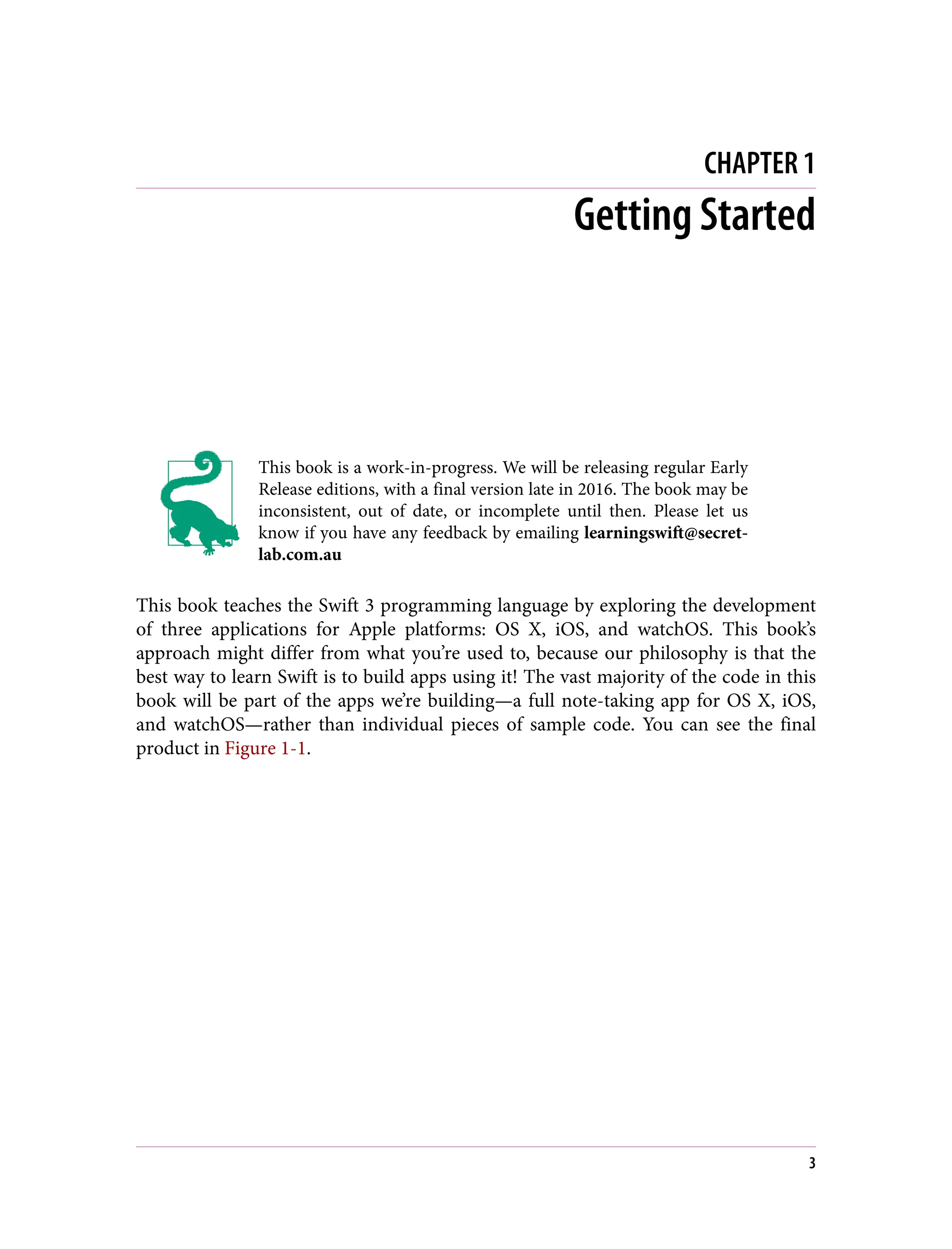 CHAPTER 1
Getting Started
This book is a work-in-progress. We will be releasing regular Early
Release editions, with a final version late in 2016. The book may be
inconsistent, out of date, or incomplete until then. Please let us
know if you have any feedback by emailing learningswift@secret‐
lab.com.au
This book teaches the Swift 3 programming language by exploring the development
of three applications for Apple platforms: OS X, iOS, and watchOS. This book’s
approach might differ from what you’re used to, because our philosophy is that the
best way to learn Swift is to build apps using it! The vast majority of the code in this
book will be part of the apps we’re building—a full note-taking app for OS X, iOS,
and watchOS—rather than individual pieces of sample code. You can see the final
product in Figure 1-1.
3
 