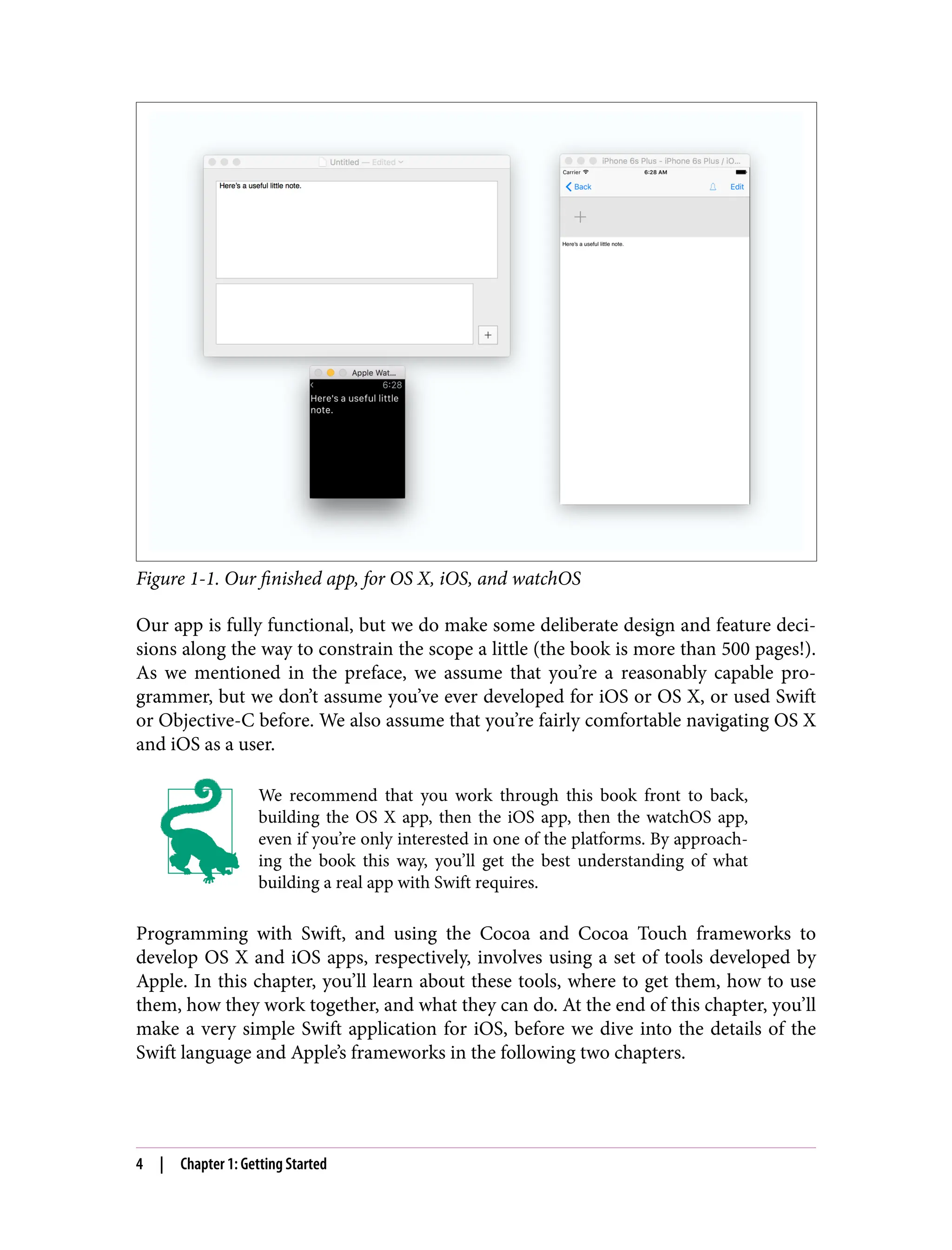 Figure 1-1. Our finished app, for OS X, iOS, and watchOS
Our app is fully functional, but we do make some deliberate design and feature deci‐
sions along the way to constrain the scope a little (the book is more than 500 pages!).
As we mentioned in the preface, we assume that you’re a reasonably capable pro‐
grammer, but we don’t assume you’ve ever developed for iOS or OS X, or used Swift
or Objective-C before. We also assume that you’re fairly comfortable navigating OS X
and iOS as a user.
We recommend that you work through this book front to back,
building the OS X app, then the iOS app, then the watchOS app,
even if you’re only interested in one of the platforms. By approach‐
ing the book this way, you’ll get the best understanding of what
building a real app with Swift requires.
Programming with Swift, and using the Cocoa and Cocoa Touch frameworks to
develop OS X and iOS apps, respectively, involves using a set of tools developed by
Apple. In this chapter, you’ll learn about these tools, where to get them, how to use
them, how they work together, and what they can do. At the end of this chapter, you’ll
make a very simple Swift application for iOS, before we dive into the details of the
Swift language and Apple’s frameworks in the following two chapters.
4 | Chapter 1: Getting Started
 