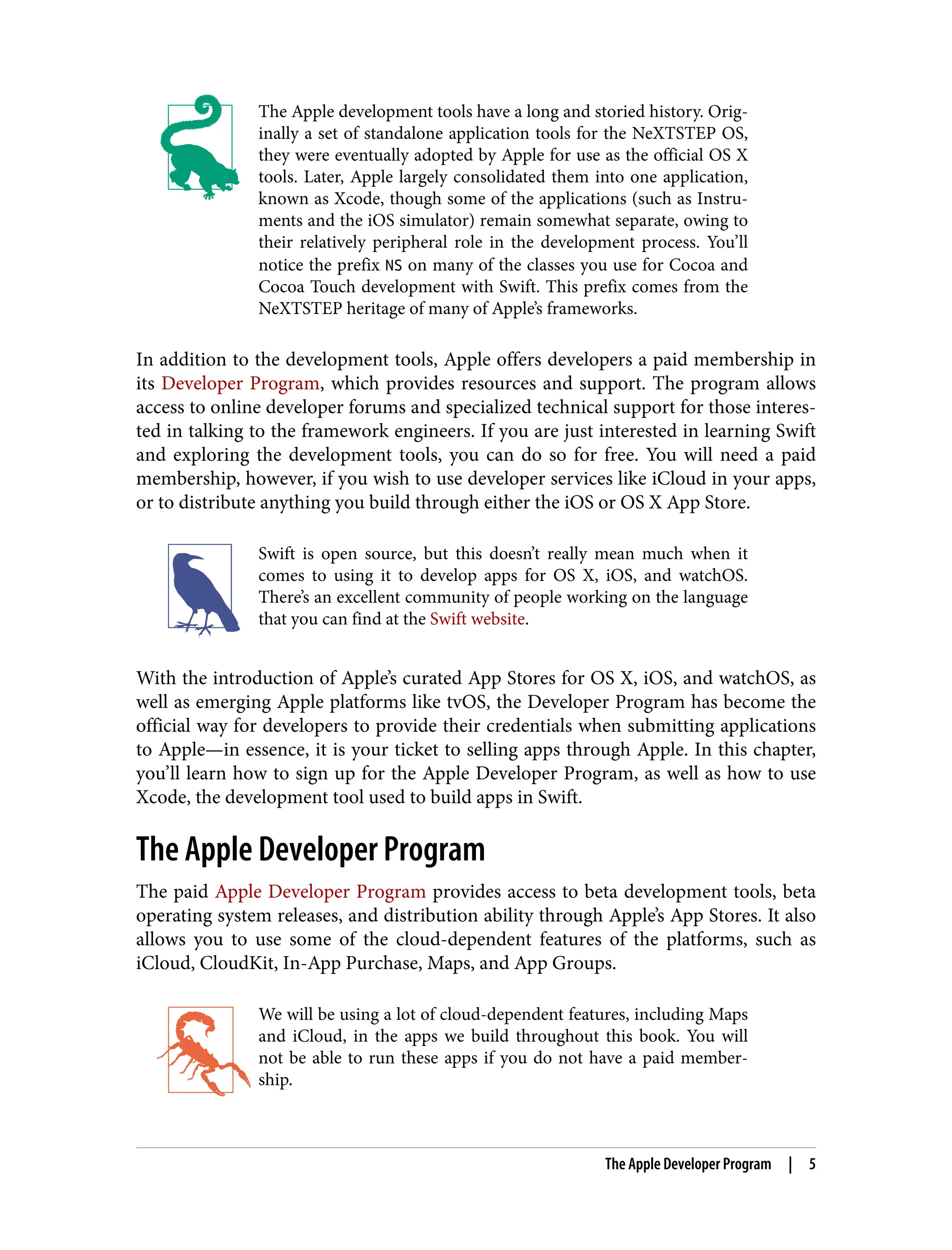 The Apple development tools have a long and storied history. Orig‐
inally a set of standalone application tools for the NeXTSTEP OS,
they were eventually adopted by Apple for use as the official OS X
tools. Later, Apple largely consolidated them into one application,
known as Xcode, though some of the applications (such as Instru‐
ments and the iOS simulator) remain somewhat separate, owing to
their relatively peripheral role in the development process. You’ll
notice the prefix NS on many of the classes you use for Cocoa and
Cocoa Touch development with Swift. This prefix comes from the
NeXTSTEP heritage of many of Apple’s frameworks.
In addition to the development tools, Apple offers developers a paid membership in
its Developer Program, which provides resources and support. The program allows
access to online developer forums and specialized technical support for those interes‐
ted in talking to the framework engineers. If you are just interested in learning Swift
and exploring the development tools, you can do so for free. You will need a paid
membership, however, if you wish to use developer services like iCloud in your apps,
or to distribute anything you build through either the iOS or OS X App Store.
Swift is open source, but this doesn’t really mean much when it
comes to using it to develop apps for OS X, iOS, and watchOS.
There’s an excellent community of people working on the language
that you can find at the Swift website.
With the introduction of Apple’s curated App Stores for OS X, iOS, and watchOS, as
well as emerging Apple platforms like tvOS, the Developer Program has become the
official way for developers to provide their credentials when submitting applications
to Apple—in essence, it is your ticket to selling apps through Apple. In this chapter,
you’ll learn how to sign up for the Apple Developer Program, as well as how to use
Xcode, the development tool used to build apps in Swift.
The Apple Developer Program
The paid Apple Developer Program provides access to beta development tools, beta
operating system releases, and distribution ability through Apple’s App Stores. It also
allows you to use some of the cloud-dependent features of the platforms, such as
iCloud, CloudKit, In-App Purchase, Maps, and App Groups.
We will be using a lot of cloud-dependent features, including Maps
and iCloud, in the apps we build throughout this book. You will
not be able to run these apps if you do not have a paid member‐
ship.
The Apple Developer Program | 5
 