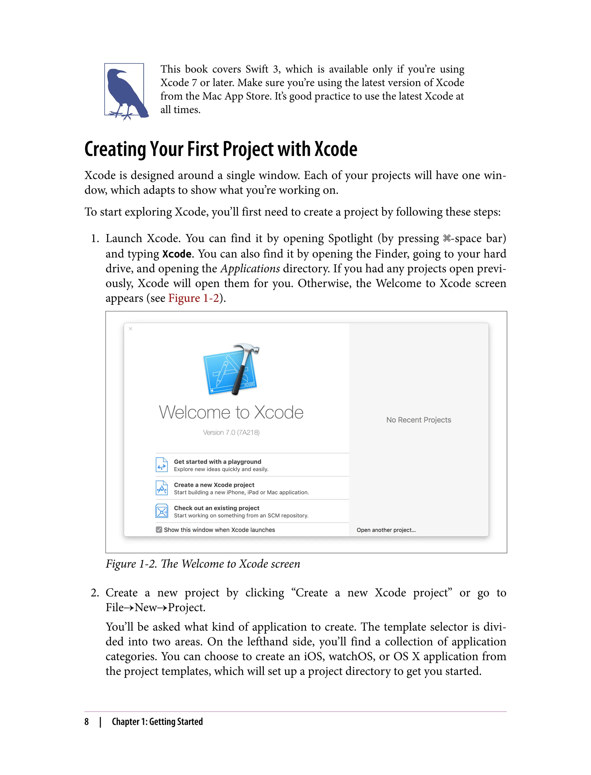 This book covers Swift 3, which is available only if you’re using
Xcode 7 or later. Make sure you’re using the latest version of Xcode
from the Mac App Store. It’s good practice to use the latest Xcode at
all times.
Creating Your First Project with Xcode
Xcode is designed around a single window. Each of your projects will have one win‐
dow, which adapts to show what you’re working on.
To start exploring Xcode, you’ll first need to create a project by following these steps:
1. Launch Xcode. You can find it by opening Spotlight (by pressing ⌘-space bar)
and typing Xcode. You can also find it by opening the Finder, going to your hard
drive, and opening the Applications directory. If you had any projects open previ‐
ously, Xcode will open them for you. Otherwise, the Welcome to Xcode screen
appears (see Figure 1-2).
Figure 1-2. The Welcome to Xcode screen
2. Create a new project by clicking “Create a new Xcode project” or go to
File→New→Project.
You’ll be asked what kind of application to create. The template selector is divi‐
ded into two areas. On the lefthand side, you’ll find a collection of application
categories. You can choose to create an iOS, watchOS, or OS X application from
the project templates, which will set up a project directory to get you started.
8 | Chapter 1: Getting Started
 