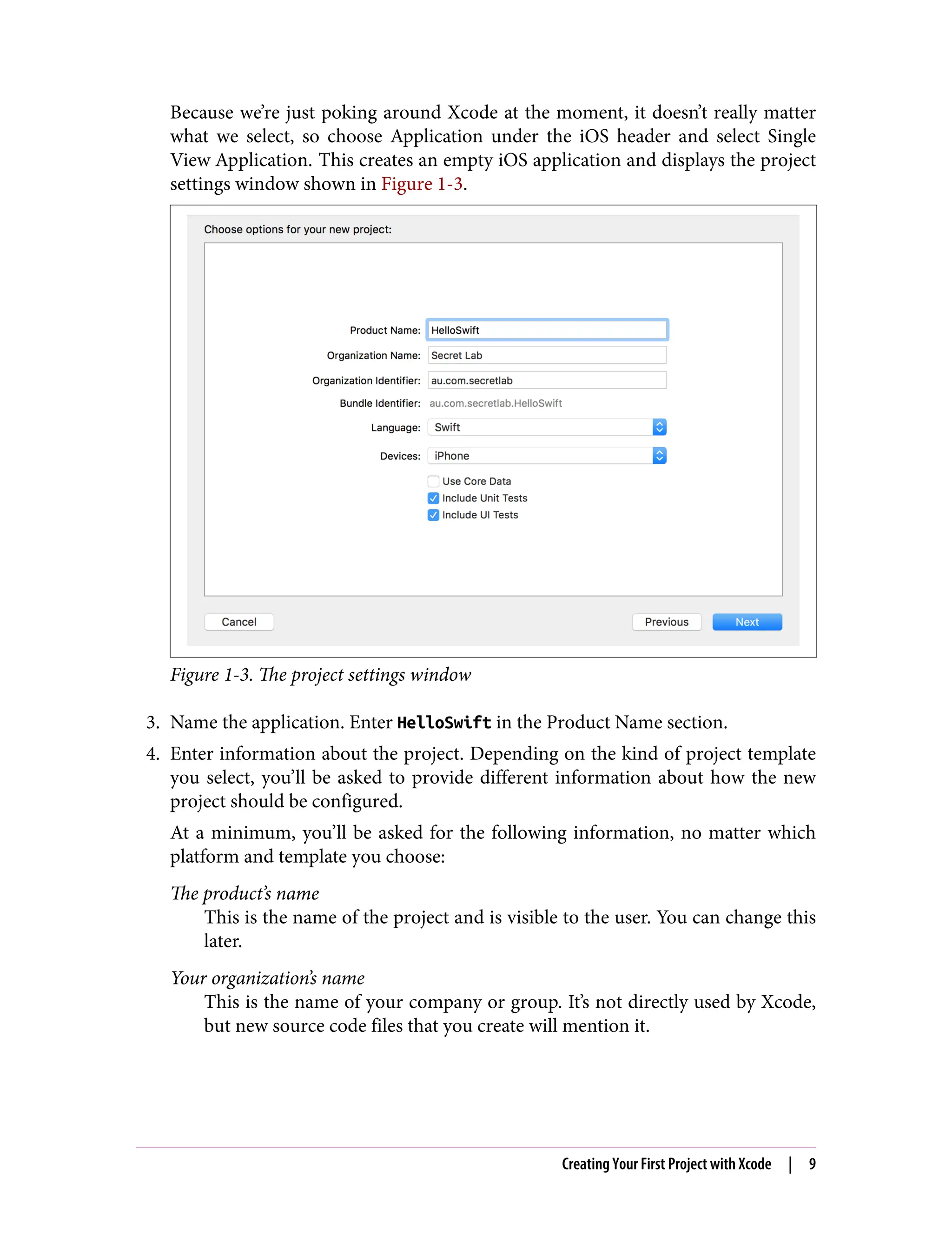 Because we’re just poking around Xcode at the moment, it doesn’t really matter
what we select, so choose Application under the iOS header and select Single
View Application. This creates an empty iOS application and displays the project
settings window shown in Figure 1-3.
Figure 1-3. The project settings window
3. Name the application. Enter HelloSwift in the Product Name section.
4. Enter information about the project. Depending on the kind of project template
you select, you’ll be asked to provide different information about how the new
project should be configured.
At a minimum, you’ll be asked for the following information, no matter which
platform and template you choose:
The product’s name
This is the name of the project and is visible to the user. You can change this
later.
Your organization’s name
This is the name of your company or group. It’s not directly used by Xcode,
but new source code files that you create will mention it.
Creating Your First Project with Xcode | 9
 