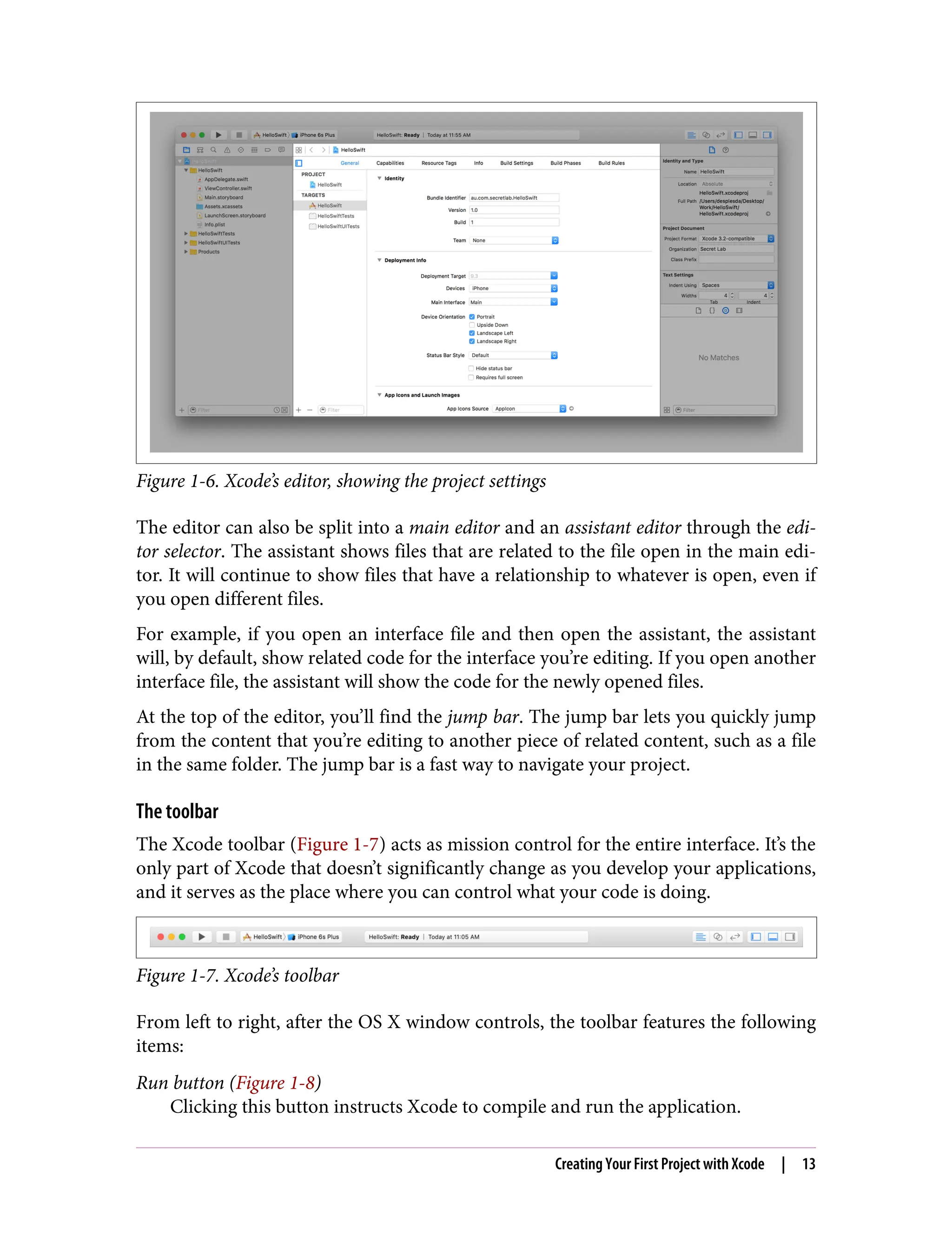 Figure 1-6. Xcode’s editor, showing the project settings
The editor can also be split into a main editor and an assistant editor through the edi‐
tor selector. The assistant shows files that are related to the file open in the main edi‐
tor. It will continue to show files that have a relationship to whatever is open, even if
you open different files.
For example, if you open an interface file and then open the assistant, the assistant
will, by default, show related code for the interface you’re editing. If you open another
interface file, the assistant will show the code for the newly opened files.
At the top of the editor, you’ll find the jump bar. The jump bar lets you quickly jump
from the content that you’re editing to another piece of related content, such as a file
in the same folder. The jump bar is a fast way to navigate your project.
The toolbar
The Xcode toolbar (Figure 1-7) acts as mission control for the entire interface. It’s the
only part of Xcode that doesn’t significantly change as you develop your applications,
and it serves as the place where you can control what your code is doing.
Figure 1-7. Xcode’s toolbar
From left to right, after the OS X window controls, the toolbar features the following
items:
Run button (Figure 1-8)
Clicking this button instructs Xcode to compile and run the application.
Creating Your First Project with Xcode | 13
 
