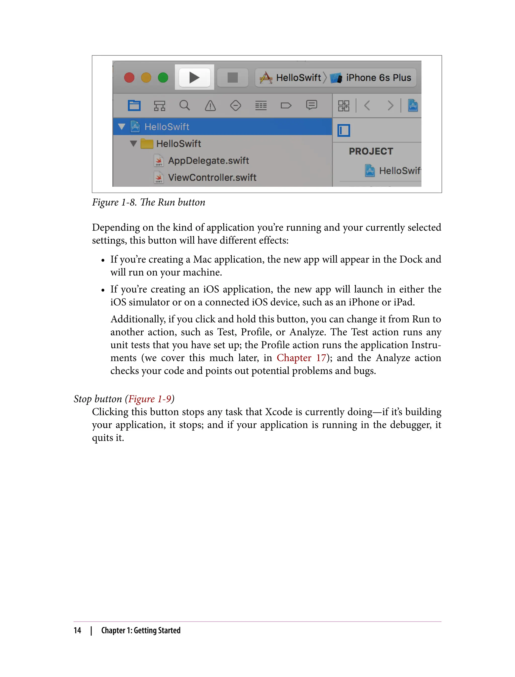 Figure 1-8. The Run button
Depending on the kind of application you’re running and your currently selected
settings, this button will have different effects:
• If you’re creating a Mac application, the new app will appear in the Dock and
will run on your machine.
• If you’re creating an iOS application, the new app will launch in either the
iOS simulator or on a connected iOS device, such as an iPhone or iPad.
Additionally, if you click and hold this button, you can change it from Run to
another action, such as Test, Profile, or Analyze. The Test action runs any
unit tests that you have set up; the Profile action runs the application Instru‐
ments (we cover this much later, in Chapter 17); and the Analyze action
checks your code and points out potential problems and bugs.
Stop button (Figure 1-9)
Clicking this button stops any task that Xcode is currently doing—if it’s building
your application, it stops; and if your application is running in the debugger, it
quits it.
14 | Chapter 1: Getting Started
 